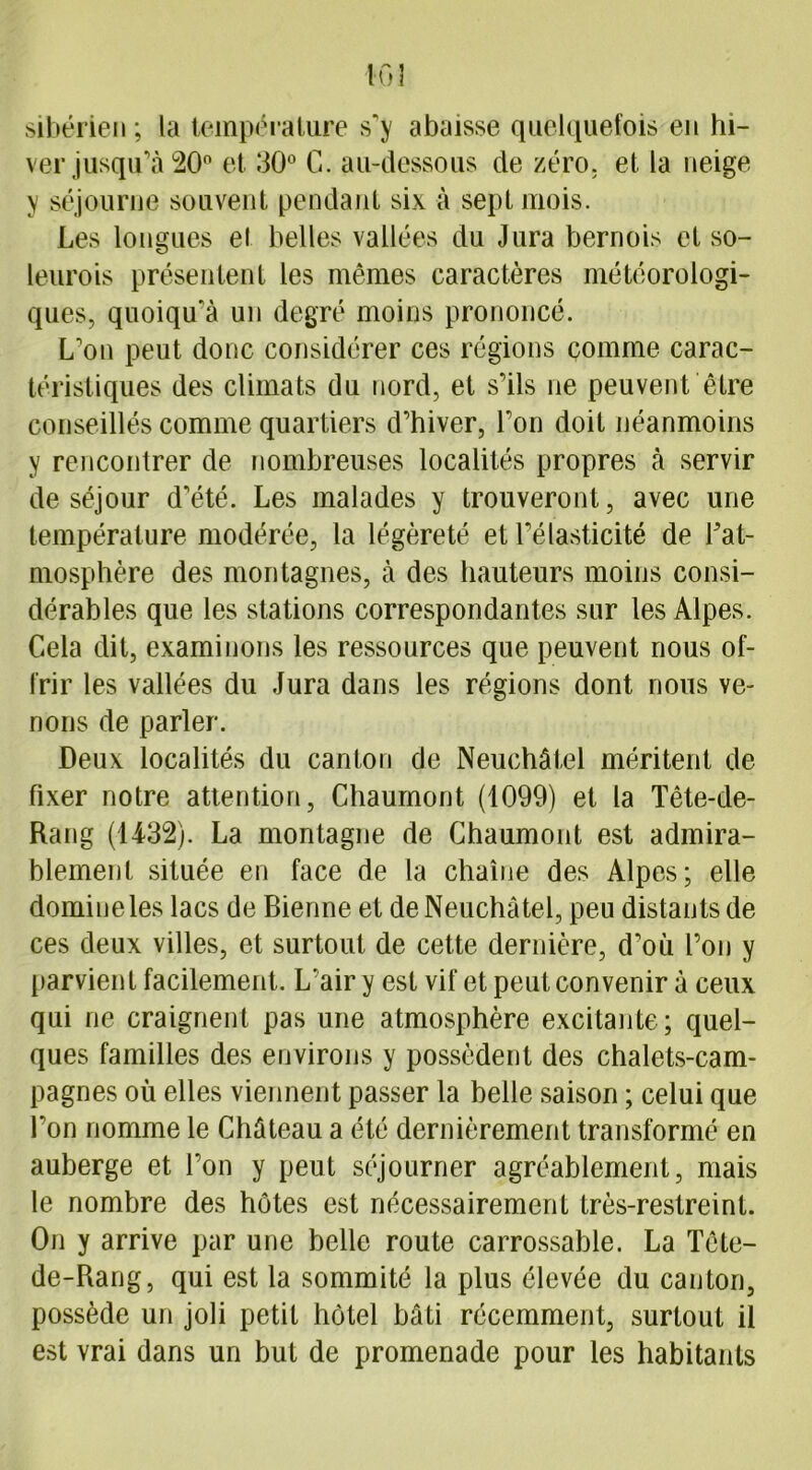sibérien ; la température s'y abaisse quelquefois en hi- ver jusqu’à 20° et 30° C. au-dessous de zéro, et la neige y séjourne souvent pendant six à sept mois. Les longues et belles vallées du Jura bernois et so- leurois présentent les mêmes caractères météorologi- ques, quoiqu'à un degré moins prononcé. L'on peut donc considérer ces régions comme carac- téristiques des climats du nord, et s'ils ne peuvent être conseillés comme quartiers d’hiver, l’on doit néanmoins y rencontrer de nombreuses localités propres à servir de séjour d’été. Les malades y trouveront, avec une température modérée, la légèreté et l’élasticité de Fat- mosphère des montagnes, à des hauteurs moins consi- dérables que les stations correspondantes sur les Alpes. Cela dit, examinons les ressources que peuvent nous of- frir les vallées du Jura dans les régions dont nous ve- nons de parler. Deux localités du canton de Neuchâtel méritent de fixer notre attention, Chaumont (1099) et la Tête-de- Rang (1432). La montagne de Chaumont est admira- blement située en face de la chaîne des Alpes; elle domine les lacs de Bienne et de Neuchâtel, peu distants de ces deux villes, et surtout de cette dernière, d’où l’on y parvient facilement. L’air y est vif et peut convenir à ceux qui ne craignent pas une atmosphère excitante; quel- ques familles des environs y possèdent des chalets-cam- pagnes où elles viennent passer la belle saison ; celui que l’on nomme le Château a été dernièrement transformé en auberge et l’on y peut séjourner agréablement, mais le nombre des hôtes est nécessairement très-restreint. On y arrive par une belle route carrossable. La Tête- de-Rang, qui est la sommité la plus élevée du canton, possède un joli petit hôtel bâti récemment, surtout il est vrai dans un but de promenade pour les habitants