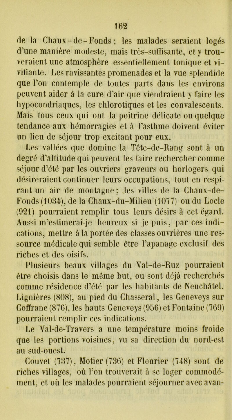 de la Chaux-de-Fonds ; les malades seraient logés d'une manière modeste, mais très-suffisante, et v trou- veraient une atmosphère essentiellement tonique et vi- vifiante. Les ravissantes promenades et la vue splendide que l’on contemple de toutes parts dans les environs peuvent aider à la cure d'air que viendraient y faire les hypocondriaques, les chlorotiques et les convalescents. Mais tous ceux qui ont la poitrine délicate ou quelque tendance aux hémorragies et à l’asthme doivent éviter un lieu de séjour trop excitant pour eux. Les vallées que domine la Tête-de-Rang sont à un degré d’altitude qui peuvent les faire rechercher comme séjour d’été par les ouvriers graveurs ou horlogers qui désireraient continuer leurs occupations, tout en respi- rant un air de montagne; les villes de la Chaux-de- Fonds (1034), de la Chaux-du-Milieu (1077) ou du Locle (921) pourraient remplir tous leurs désirs à cet égard. Aussi m’estimerai-je heureux si je puis, par ces indi- cations, mettre à la portée des classes ouvrières une res- source médicale qui semble être l’apanage exclusif des riches et des oisifs. Plusieurs beaux villages du Val-de-Ruz pourraient être choisis dans le même but, ou sont déjà recherchés comme résidence d’été par les habitants de Neuchâtel. Lignières (808), au pied du Chasserai, les Geneveys sur Coffrane (876), les hauts Geneveys (956) et Fontaine (769) pourraient remplir ces indications. Le Val-de-Travers a une température moins froide que les portions voisines, vu sa direction du nord-est au sud-ouest. Couvet (737) , Mot.ier (736) et Flcurier (748) sont de riches villages, où l’on trouverait à se loger commodé- ment, et où les malades pourraient séjourner avec avan-