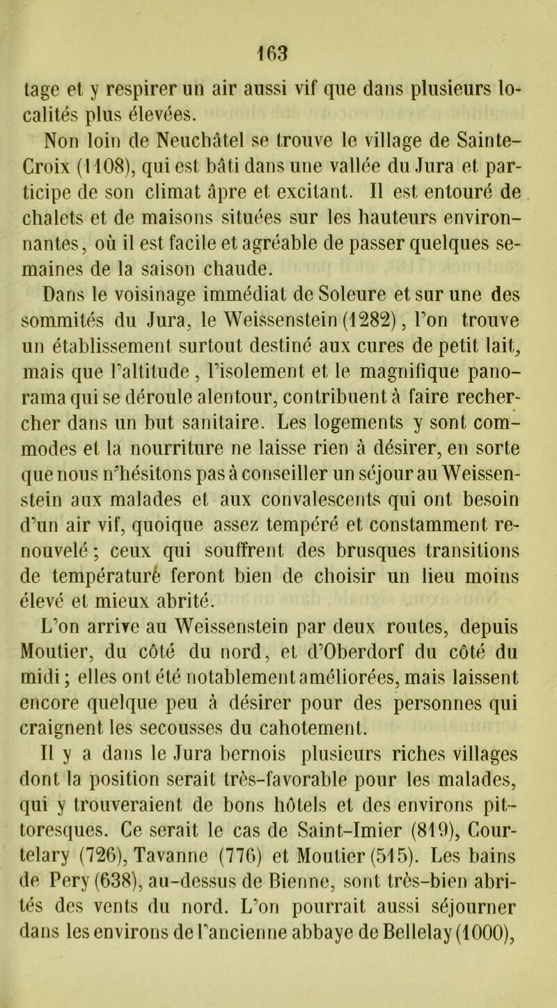 tage et y respirer un air aussi vif que dans plusieurs lo- calités plus élevées. Non loin de Neuchâtel se trouve le village de Sainte- Croix (1108), qui est bâti dans une vallée du Jura et par- ticipe de son climat âpre et excitant. Il est entouré de chalets et de maisons situées sur les hauteurs environ- nantes, où il est facile et agréable de passer quelques se- maines de la saison chaude. Dans le voisinage immédiat de Soleure et sur une des sommités du Jura, le Weissenstein (1282), Ton trouve un établissement surtout destiné aux cures de petit lait, mais que l’altitude , l’isolement et le magnifique pano- rama qui se déroule alentour, contribuent à faire recher- cher dans un but sanitaire. Les logements y sont com- modes et la nourriture ne laisse rien à désirer, en sorte que nous n’hésitons pas à conseiller un séjour au Weissen- stein aux malades et aux convalescents qui ont besoin d’un air vif, quoique assez tempéré et constamment re- nouvelé ; ceux qui souffrent des brusques transitions de températuré feront bien de choisir un lieu moins élevé et mieux abrité. L’on arrive au Weissenstein par deux routes, depuis Moutier, du côté du nord, et d’Oberdorf du côté du midi ; elles ont été notablement améliorées, mais laissent encore quelque peu (à désirer pour des personnes qui craignent les secousses du cahotement. Il y a dans le Jura bernois plusieurs riches villages dont la position serait très-favorable pour les malades, qui y trouveraient de bons hôtels et des environs pit- toresques. Ce serait le cas de Saint-Imier (819), Cour- telary (726), Tavanne (776) et Moutier (515). Les bains de Pery (638), au-dessus de Bienne, sont très-bien abri- tés des vents du nord. L’on pourrait aussi séjourner dans les environs de l’ancienne abbaye de Bellelay (1000),