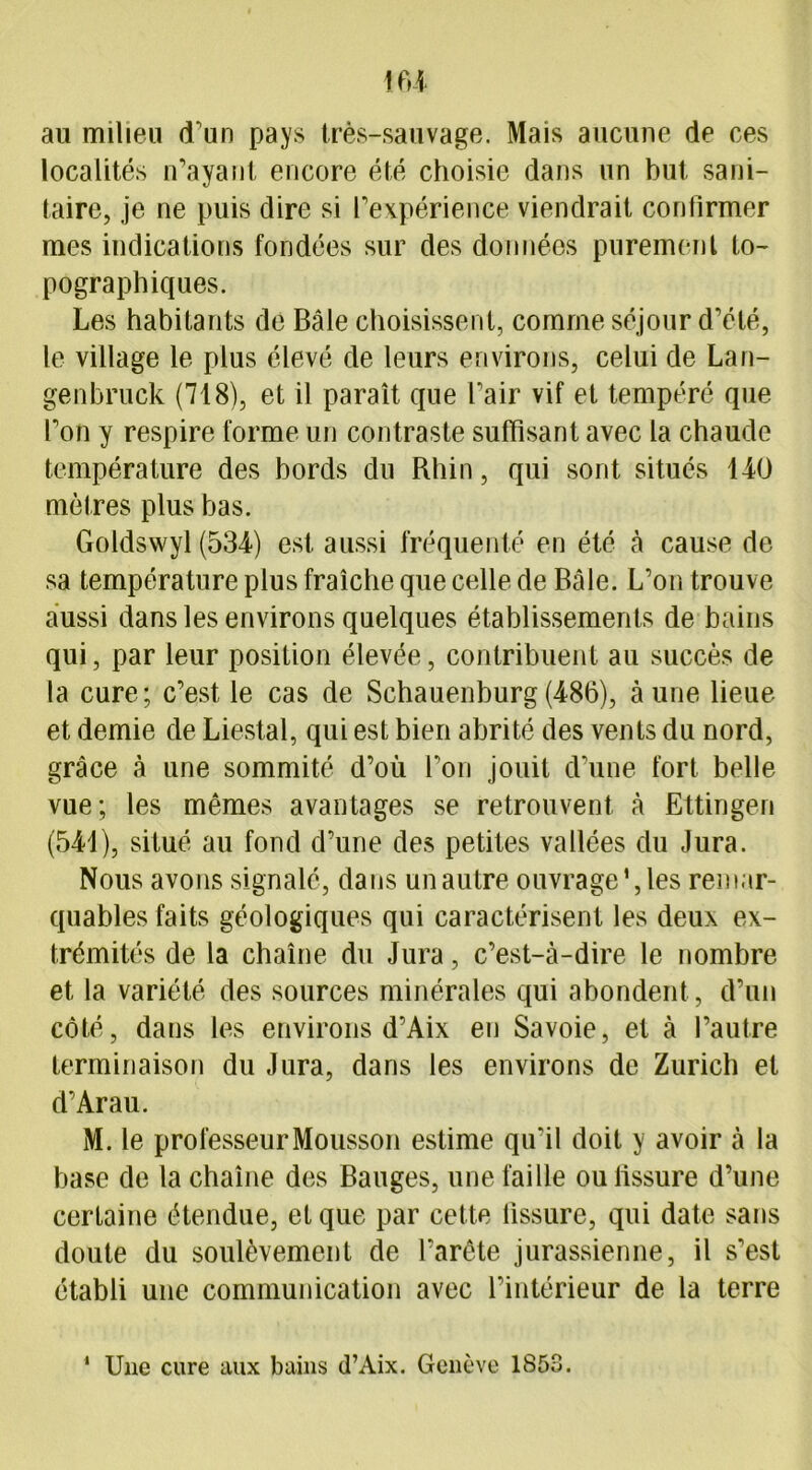 au milieu d'un pays très-sauvage. Mais aucune de ces localités n’ayant encore été choisie dans un but sani- taire, je ne puis dire si l’expérience viendrait confirmer mes indications fondées sur des données purement to- pographiques. Les habitants de Bâle choisissent, comme séjour d’été, le village le plus élevé de leurs environs, celui de Lan- genbruck (718), et il paraît que l’air vif et tempéré que l’on y respire forme un contraste suffisant avec la chaude température des bords du Rhin, qui sont situés 140 mètres plus bas. Goldswyl (534) est aussi fréquenté en été à cause de sa température plus fraîche que celle de Bâle. L’on trouve aussi dans les environs quelques établissements de bains qui, par leur position élevée, contribuent au succès de la cure; c’est, le cas de Schauenburg(486), aune lieue et demie de Liestal, qui est bien abrité des vents du nord, grâce à une sommité d’où l’on jouit d’une fort belle vue; les mêmes avantages se retrouvent à Ettingeri (541), situé au fond d’une des petites vallées du Jura. Nous avons signalé, dans un autre ouvrage', les remar- quables faits géologiques qui caractérisent les deux ex- trémités de la chaîne du Jura, c’est-à-dire le nombre et la variété des sources minérales qui abondent, d’un côté, dans les environs d’Aix en Savoie, et à l’autre terminaison du Jura, dans les environs de Zurich et d’Arau. M. le professeur Mousson estime qu’il doit y avoir à la base de la chaîne des Bauges, une faille ou lissure d’une certaine étendue, et que par cette lissure, qui date sans doute du soulèvement de l’arête jurassienne, il s’est établi une communication avec l’intérieur de la terre Une cure aux bains d’Aix. Genève 1853. 1