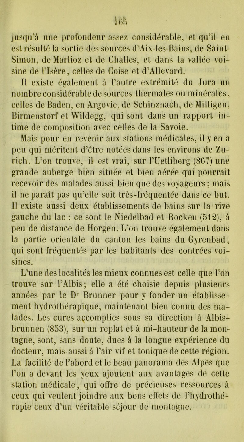 i()S jusqu’à une profondeur assez considérable, et qu’il en est résulté la sortie des sources d’Aix-les-Bains, de Saint- Simon, deMarlioz et de Challes, et dans la vallée voi- sine de l’Isère, celles de Coise et d’AUevard. Il existe également à l’autre extrémité du Jura un nombre considérable de sources thermales ou minérales, celles de Baden, en Argovie, de Schinznach, de Milligen, Birmenstorf et Wildegg, qui sont dans un rapport in- time de composition avec celles de la Savoie. Mais pour en revenir aux stations médicales, il y en a peu qui méritent d’être notées dans les environs de Zu- rich. L’on trouve, il est vrai, sur l’Uetliberg (867) une grande auberge bien située et bien aérée qui pourrait recevoir des malades aussi bien que des voyageurs; mais il ne paraît pas qu elle soit très-fréquentée dans ce but. Il existe aussi deux établissements de bains sur la rive gauche du lac : ce sont le Niedelbad et Bocken (512), à peu de distance de Horgen. L’on trouve également dans la partie orientale du canton les bains duGyrenbad, qui sont fréquentés par les habitants des contrées voi- sines. L’une des localités les mieux connues est celle que l’on trouve sur l’Albis; elle a été choisie depuis plusieurs années par le Dr Brunner pour y fonder un établisse- ment hydrothérapique, maintenant bien connu des ma- lades. Les cures accomplies sous sa direction à Albis- brunnen (858), sur un replat et à mi-hauteur de la mon- tagne, sont, sans doute, dues à la longue expérience du docteur, mais aussi à l’air vif et tonique de cette région. La facilité de l’abord et le beau panorama des Alpes que l’on a devant les yeux ajoutent aux avantages de cette station médicale, qui offre de précieuses ressources à ceux qui veulent joindre aux bons effets de l’hydrothé- rapie ceux d’un véritable séjour de montagne.