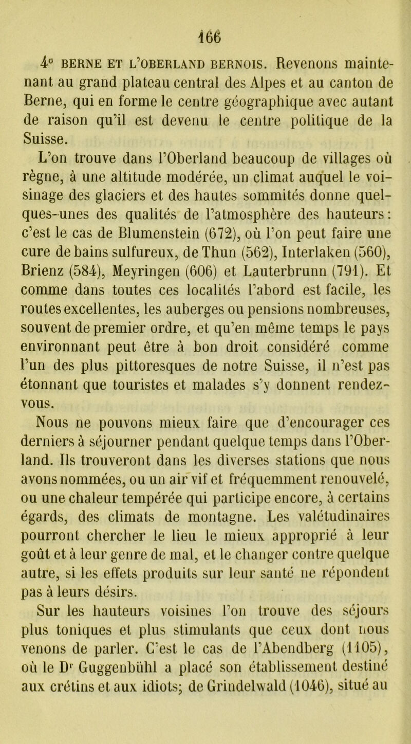 4° berne et l’oberland bernois. Revenons mainte- nant au grand plateau central des Alpes et au canton de Berne, qui en forme le centre géographique avec autant de raison qu’il est devenu le centre politique de la Suisse. L’on trouve dans l’Oberland beaucoup de villages où règne, à une altitude modérée, un climat auquel le voi- sinage des glaciers et des hautes sommités donne quel- ques-unes des qualités de l’atmosphère des hauteurs: c’est le cas de Blumenstein (672), où l’on peut faire une cure de bains sulfureux, deThun (562), Interlaken (560), Brienz (584), Meyringen (606) et Lauterbrunn (791). Et comme dans toutes ces localités l’abord est facile, les routes excellentes, les auberges ou pensions nombreuses, souvent de premier ordre, et qu’en même temps le pays environnant peut être à bon droit considéré comme l’un des plus pittoresques de notre Suisse, il n’est pas étonnant que touristes et malades s’y donnent rendez- vous. Nous ne pouvons mieux faire que d’encourager ces derniers à séjourner pendant quelque temps dans l’Ober- land. Ils trouveront dans les diverses stations que nous avons nommées, ou un air vif et fréquemment renouvelé, ou une chaleur tempérée qui participe encore, à certains égards, des climats de montagne. Les valétudinaires pourront chercher le lieu le mieux approprié à leur goût et à leur genre de mal, et le changer contre quelque autre, si les effets produits sur leur santé ne répondent pas à leurs désirs. Sur les hauteurs voisines l’on trouve des séjours plus toniques et plus stimulants que ceux dont nous venons de parler. C’est le cas de l’Abendberg (1105), où le D' Guggenbühl a placé son établissement destiné aux crétins et aux idiots- de Grindelwald (1046), situé au