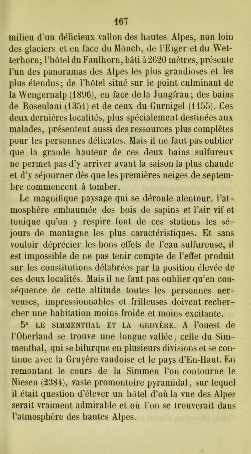 467 milieu d’un délicieux vallon des hautes Alpes, non loin des glaciers et en face du Mônch, de l’Eiger et du Wet- terhorn; l’hôtel du Faulhorn, bâti 02620 mètres, présente l’un des panoramas des Alpes les plus grandioses et les plus étendus; de l’hôtel situé sur le point culminant de la Wengernalp (1896), en face de la Jungfrau; des bains de Rosenlaui (1351) et de ceux du Gurnigel (1155). Ces deux dernières localités, plus spécialement destinées aux malades, présentent aussi des ressources plus complètes pour les personnes délicates. Mais il ne faut pas oublier que la grande hauteur de ces deux bains sulfureux ne permet pas d’y arriver avant la saison la plus chaude et d'y séjourner dès que les premières neiges de septem- bre commencent à tomber. Le magnifique paysage qui se déroule alentour, l’at- mosphère embaumée des bois de sapins et l’air vif et tonique qu’on y respire font de ces stations les sé- jours de montagne les plus caractéristiques. Et sans vouloir déprécier les bons effets de l’eau sulfureuse, il est impossible de ne pas tenir compte de l’effet produit sur les constitutions délabrées par la position élevée de ces deux localités. Mais il ne faut pas oublier qu'en con- séquence de cette altitude toutes les personnes ner- veuses, impressionnables et frilleuses doivent recher- cher une habitation moins froide et moins excitante. 5° LE SIMMENTIIAL ET LA GRUYÈRE. A l’ouest de POberland se trouve une longue vallée, celle du Sim- menthal, qui se bifurque en plusieurs divisions et se con- tinue avec la Gruyère vaudoise et le pays d’En-Haut. En remontant le cours de la Simmen l’on contourne le Niesen (2384), vaste promontoire pyramidal, sur lequel il était question d’élever un hôtel d’où la vue des Alpes serait vraiment admirable et où l’on se trouverait dans l’atmosphère des hautes Alpes.