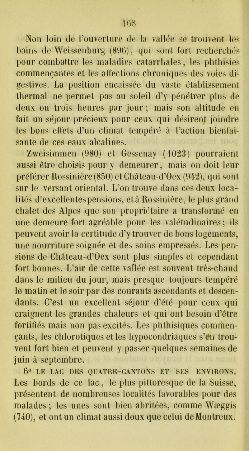 Non loin de l’ouvertnre d<j la vallée se trouvent les bains de Weissenburg (890), qui sont fort recherchés pour combattre les maladies catarrhales, les phthisies commençantes et les affections chroniques des voies di- gestives. La position encaissée du vaste établissement thermal ne permet pas au soleil d’y pénétrer plus de deux ou trois heures par jour; mais son altitude en fait un séjour précieux pour ceux qui désirent joindre les bons effets d’un climat tempéré à l’action bienfai- sante de ces eaux alcalines. Zweisimmen (980) et Gessenay (1023) pourraient aussi être choisis pour y demeurer, mais on doit leur préférer Rossinière(850) et Château-d’Oex (942), qui sont sur le versant oriental. L’on trouve dans ces deux loca- lités d-excellentes pensions, et à Rossinière, le plus grand chalet des Alpes que son propriétaire a transformé en une demeure fort agréable pour les valétudinaires; ils peuvent avoir la certitude d’y trouver de bons logements, une nourriture soignée et des soins empressés. Les pen- sions de Château-d’Oex sont plus simples et cependant fort bonnes. L’air de cette vaflée est souvent très-chaud dans le milieu du jour, mais presque toujours tempéré le matin et le soir par des courants ascendants et descen- dants. C’est un excellent séjour d’été pour ceux qui craignent les grandes chaleurs et qui ont besoin d’être fortifiés mais non pas excités. Les phthisiques commen- çants, les chlorotiques et les hypocondriaques s’en trou- vent fort bien et peuvent y passer quelques semaines de juin à septembre. 6° LE LAC DES QUATRE-CANTONS ET SES ENVIRONS. Les bords de ce lac, le plus pittoresque de la Suisse, présentent de nombreuses localités favorables pour des malades ; les unes sont bien abritées, comme Wæggis (740), et ont un climat aussi doux que celui de Montreux.
