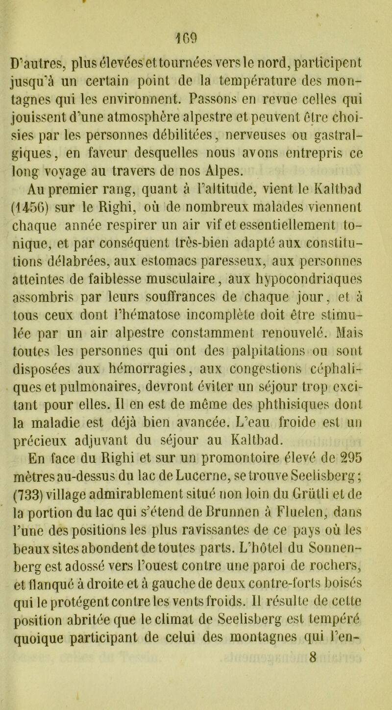 109 D’autres, plus élevées*et tournées vers le nord, participent jusqu'à un certain point de la température des mon- tagnes qui les environnent. Passons en revue celles qui jouissent d'une atmosphère alpestre et peuvent être choi- sies par les personnes débilitées, nerveuses ou gastral- giques, en faveur desquelles nous avons entrepris ce long voyage au travers de nos Alpes. Au premier rang, quant à l’altitude, vient le Kalthad (1456) sur le Righi, où de nombreux malades viennent chaque année respirer un air vif et essentiellement to- nique, et par conséquent très-bien adapté aux constitu- tions délabrées, aux estomacs paresseux, aux personnes atteintes de faiblesse musculaire, aux hypocondriaques assombris par leurs souffrances de chaque jour, et à tous ceux dont l’hématose incomplète doit être stimu- lée par un air alpestre constamment renouvelé. Mais toutes les personnes qui ont des palpitations ou sont disposées aux hémorragies, aux congestions céphali- ques et pulmonaires, devront éviter un séjour trop exci- tant pour elles. Il en est de même des phthisiques dont la maladie est déjà bien avancée. L’eau froide est un précieux adjuvant du séjour au Kaltbad. En face du Righi et sur un promontoire élevé de 595 mètres au-dessus du lac de Lucerne, se trouve Seelisberg ; (733) village admirablement situé non loin du Grütli et de la portion du lac qui s'étend de Brunnen à Fluelen, dans Tune des positions les plus ravissantes de ce pays où les beaux sites abondent de toutes parts. L’hôtel du Sonnen- berg est adossé vers l’ouest contre une paroi de rochers, et llanqué à droite et à gauche de deux contre-forts boisés qui le protègent contre les vents froids. H résulte de cette position abritée que le climat de Seelisberg est tempéré quoique participant de celui des montagnes qui l’en- 8