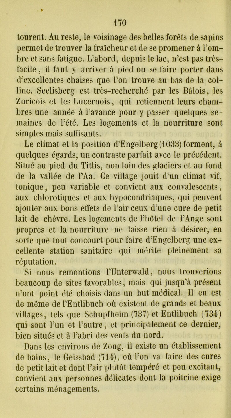 tourent. Au reste, le voisinage des belles forêts de sapins permet de trouver la fraîcheur et de se promener à l’om- bre et sans fatigue. L’abord, depuis le lac, n’est pas très- facile , il faut y arriver à pied ou se faire porter dans d’excellentes chaises que l’on trouve au bas de la col- line. Seelisberg est très-recherché par les Bâlois, les Zuricois et les Lucernois, qui retiennent leurs cham- bres une année à l’avance pour y passer quelques se- maines de l’été. Les logements et la nourriture sont simples mais suffisants. Le climat et la position d’Engelberg(1033) forment, à quelques égards, un contraste parfait avec le précédent. Situé au pied du Titlis, non loin des glaciers et au fond de la vallée de PAa. Ce village jouit d’un climat vif, tonique, peu variable et convient aux convalescents, aux chlorotiques et aux hypocondriaques, qui peuvent ajouter aux bons effets de l’air ceux d’une cure de petit lait de chèvre. Les logements de l’hôtel de l’Ange sont propres et la nourriture ne laisse rien à désirer, en sorte que tout concourt pour faire d’Engelberg une ex- cellente station sanitaire qui mérite pleinement sa réputation. Si nous remontions l’Unterwald, nous trouverions beaucoup de sites favorables, mais qui jusqu’à présent n’ont point été choisis dans un but médical. Il en est de même de l’Entlibuch où existent de grands et beaux villages, tels que Schupfheim (737) et Entlibuch (734) qui sont l’un et l’autre, et principalement ce dernier, bien situés et à l’abri des vents du nord. Dans les environs de Zoug, il existe un établissement de bains, le Geissbad (714), où l’on va faire des cures de petit lait et dont l’air plutôt tempéré et peu excitant, convient aux personnes délicates dont la poitrine exige certains ménagements.