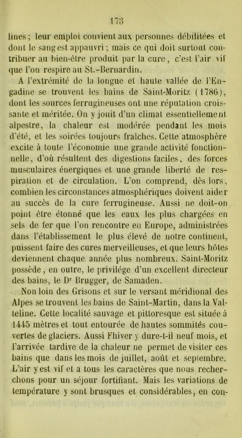 Unes ; leur emploi convient aux personnes débilitées et dont le sang est appauvri ; mais ce qui doit surtout cou- tribuer au bien-être produit par la cure, c’est l’air vil que l’on respire au St.-Bernardin. A l’extrémité de la longue et haute vallée de l’En- gadine se trouvent les bains de Saint-Moritz (1786), dont les sources ferrugineuses ont une réputation crois- sante et méritée. On y jouit d’un climat essentiellement alpestre, la chaleur est modérée pendant les mois d'été, et les soirées toujours fraîches. Cette atmosphère excite à toute l’économie une grande activité fonction- nelle, d’où résultent des digestions faciles, des forces musculaires énergiques et une grande liberté de res- piration et de circulation. L’on comprend, dès lors, combien les circonstances atmosphériques doivent aider au succès de la cure ferrugineuse. Aussi ne doit-on point être étonné que les eaux les plus chargées en sels de fer que Ton rencontre en Europe, administrées dans l'établissement le plus élevé de notre continent, puissent faire des cures merveilleuses, et que leurs hôtes deviennent chaque année plus nombreux. Saint-Moritz possède, en outre, le privilège d’un excellent directeur des bains, le Dr Brugger, de Samaden. Non loin des Grisons et sur le versant méridional des Alpes se trouvent les bains de Saint-Martin, dans la Val- teline. Cette localité sauvage et pittoresque est située à 1445 mètres et tout entourée de hautes sommités cou- vertes de glaciers. Aussi Phi ver y dure-t-il neuf mois, et l'arrivée tardive de la chaleur ne permet de visiter ces bains que dans les mois de juillet, août et septembre. L’air y est vif et a tous les caractères que nous recher- chons pour un séjour fortifiant. Mais les variations de température y sont brusques et considérables, en con-