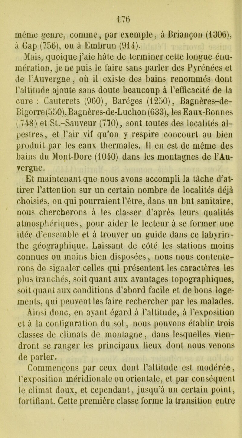 même genre, comme, par exemple, à Briançon (1306), à Gap (756), ou à Embrun (914). Mais, quoique j’aie hâte de terminer cette longue énu- mération, je ne puis le faire sans parler des Pyrénées et de l’Auvergne, où il existe des bains renommés dont l’altitude ajoute sans doute beaucoup à l’efficacité de la cure : Cauterets (960), Baréges (1250), Bagnères-de- Bigorre(550),Bagnères-de-Luchon (633), les Eaux-Bonnes (748) et St.-Sauveur (770), sont toutes des localités al- pestres, et l’air vif qu'on y respire concourt au bien produit par les eaux thermales. Il en est de même des bains du Mont-Dore (1040) dans les montagnes de PAu- vergne. Et maintenant que nous avons accompli la tâche d'at- tirer l’attention sur un certain nombre de localités déjà choisies, ou qui pourraient l’être, dans un but sanitaire, nous chercherons à les classer d’après leurs qualités atmosphériques, pour aider le lecteur à se former une idée d’ensemble et à trouver un guide dans ce labyrin- the géographique. Laissant de côté les stations moins connues ou moins bien disposées, nous nous contente- rons de signaler celles qui présentent les caractères les plus tranchés, soit quant aux avantages topographiques, soit quant aux conditions d'abord facile et de bons loge- ments, qui peuvent les faire rechercher par les malades. Ainsi donc, en ayant égard à l’altitude, à l’exposition et à la configuration du sol, nous pouvons établir trois classes de climats de montagne, dans lesquelles vien- dront se ranger les principaux lieux dont nous venons de parler. Commençons par ceux dont l’altitude est modérée, l’exposition méridionale ou orientale, et par conséquent le climat doux, et cependant, jusqu’à un certain point, fortifiant. Cette première classe forme la transition entre