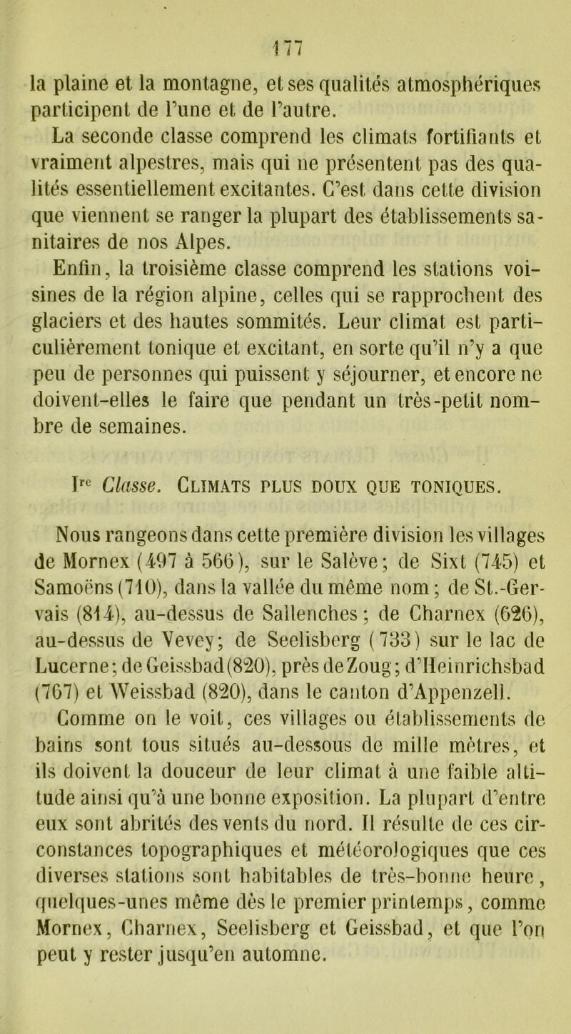 la plaine et la montagne, et ses qualités atmosphériques participent de Tune et de l’autre. La seconde classe comprend les climats fortifiants et vraiment alpestres, mais qui ne présentent pas des qua- lités essentiellement excitantes. C’est dans cette division que viennent se ranger la plupart des établissements sa- nitaires de nos Alpes. Enfin, la troisième classe comprend les stations voi- sines de la région alpine, celles qui se rapprochent des glaciers et des hautes sommités. Leur climat est parti- culièrement tonique et excitant, en sorte qu’il n’y a que peu de personnes qui puissent y séjourner, et encore ne doivent-elles le faire que pendant un très-petit nom- bre de semaines. Irc Classe. Climats plus doux que toniques. Nous rangeons dans cette première division les villages de Mornex (497 à 560), sur le Salève; de Sixt (745) et Samoëns (710), dans la vallée du même nom ; de St.-Ger- vais (814), au-dessus de Sallenches; de Charnex (626), au-dessus de Vevey; de Seclisberg (733) sur le lac de Lucerne; de Geissbad(820), prèsdeZoug; d’Heinrichsbad (767) et Weissbad (820), dans le canton d’Appenzell. Comme on le voit, ces villages ou établissements de bains sont tous situés au-dessous de mille mètres, et ils doivent la douceur de leur climat à une faible alti- tude ainsi qu’à une bonne exposition. La plupart d’entre eux sont abrités des vents du nord. Il résulte de ces cir- constances topographiques et météorologiques que ces diverses stations sont habitables de très-bonne heure, quelques-unes même dès le premier printemps, comme Mornex, Charnex, Seelisberg et Geissbad, et que l’ori peut y rester jusqu’en automne.