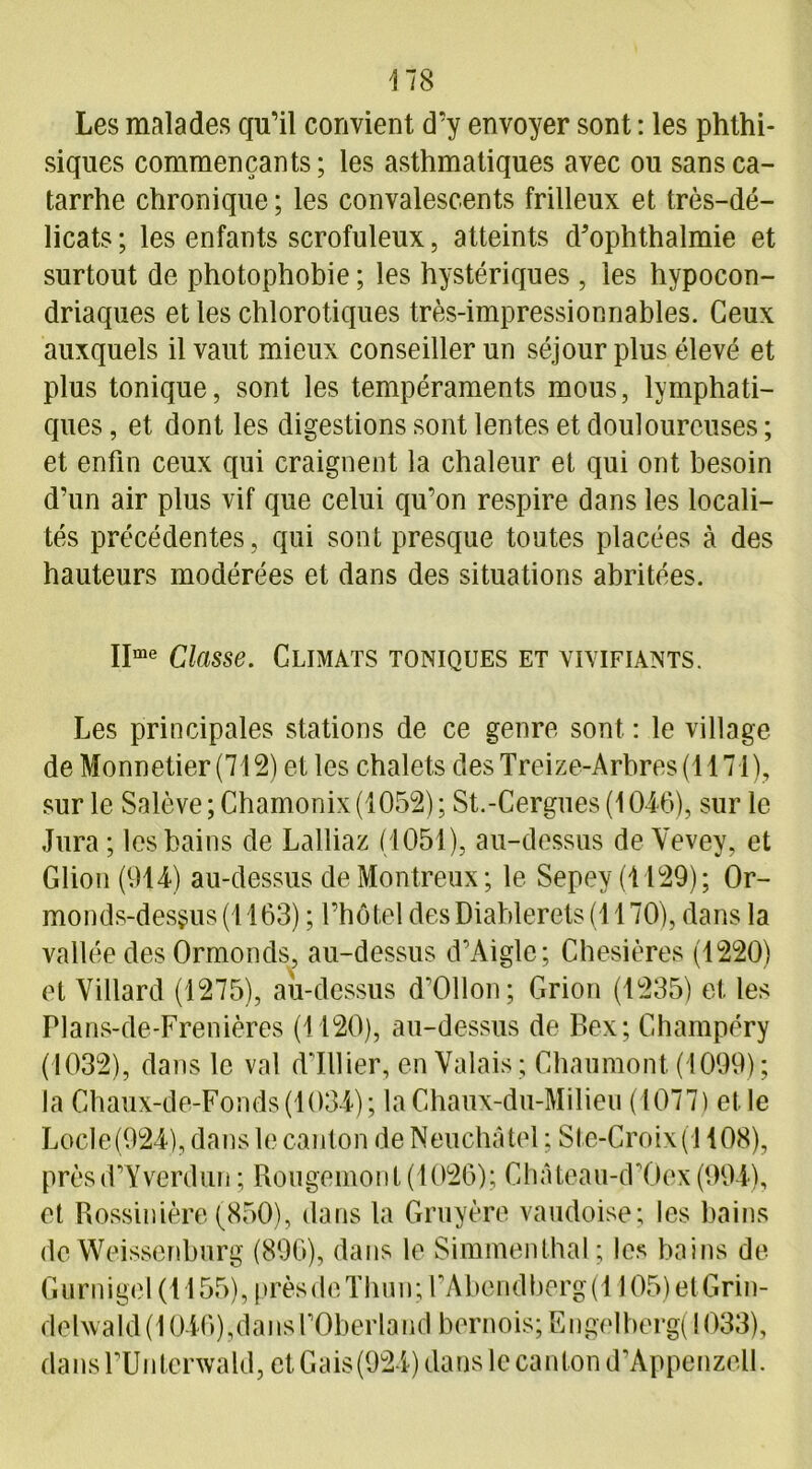 Les malades qu’il convient d’y envoyer sont : les phthi- siques commençants; les asthmatiques avec ou sans ca- tarrhe chronique ; les convalescents frilleux et très-dé- licats; les enfants scrofuleux, atteints d'ophthalmie et surtout de photophobie ; les hystériques, les hypocon- driaques et les chlorotiques très-impressionnables. Ceux auxquels il vaut mieux conseiller un séjour plus élevé et plus tonique, sont les tempéraments mous, lymphati- ques , et dont les digestions sont lentes et douloureuses ; et enfin ceux qui craignent la chaleur et qui ont besoin d’un air plus vif que celui qu’on respire dans les locali- tés précédentes , qui sont presque toutes placées à des hauteurs modérées et dans des situations abritées. IIme Classe. Climats toniques et vivifiants. Les principales stations de ce genre sont : le village de Monnetier(712) et les chalets des Treize-Arbres (1171), sur le Salève ;Chamonix (1052) ; St.-Cergues (1046), sur le Jura ; les bains de Lalliaz (1051), au-dessus de Vevey, et Glion (914) au-dessus de Montreux; le Sepey (1129); Or- monds-desgus (1163) ; l’hôtel desDiablerets (1170), dans la vallée des Ormonds, au-dessus d’Aiglc; Chesières (1220) et Villard (1275), au-dessus d’Ollon; Grion (1235) et les Plans-de-Frenières (1120), au-dessus de Bex; Champéry (1032), dans le val d’ïllier, en Valais ; Chaumont (1099); la Ghaux-de-Fonds(1034); la Chaux-du-Milieu (1077) et le Locle(924), dans le canton de Neuchâtel ; Sle-Croix(l 108), prèsd’Yverdun ; Rougemont (1026); Château-d’Oex(994), et Rossinière (850), dans la Gruyère vaudoise; les bains de Weissenburg (896), dans le Simmenthal; les bains de Gurnigel (1155), prèsdcThun; rAbendberg(1105)etGrin- delwald (1046),dans l’Oberland bernois; Engelberg( 1033), dans FUnterwald, et Gais(924) dans le canton d’Appenzell.
