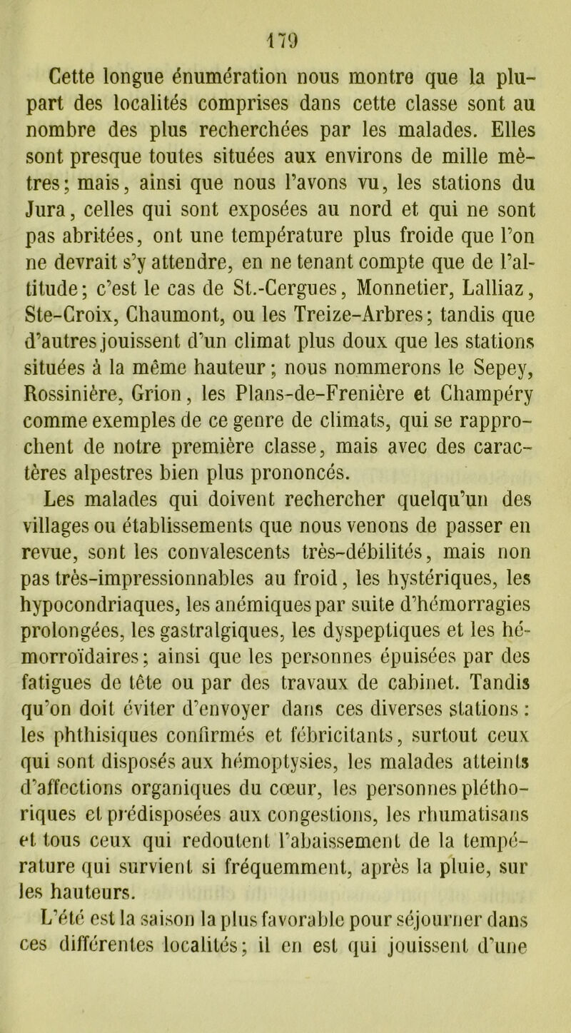 Cette longue énumération nous montre que la plu- part des localités comprises dans cette classe sont au nombre des plus recherchées par les malades. Elles sont presque toutes situées aux environs de mille mè- tres; mais, ainsi que nous l’avons vu, les stations du Jura, celles qui sont exposées au nord et qui ne sont pas abritées, ont une température plus froide que l’on ne devrait s’y attendre, en ne tenant compte que de l’al- titude; c’est le cas de St.-Cergues, Monnetier, Lalliaz, Ste-Croix, Chaumont, ou les Treize-Arbres; tandis que d’autres jouissent d’un climat plus doux que les stations situées à la même hauteur ; nous nommerons le Sepey, Rossinière, Grion, les Plans-de-Frenière et Champéry comme exemples de ce genre de climats, qui se rappro- chent de notre première classe, mais avec des carac- tères alpestres bien plus prononcés. Les malades qui doivent rechercher quelqu’un des villages ou établissements que nous venons de passer en revue, sont les convalescents très-débilités, mais non pas très-impressionnables au froid, les hystériques, les hypocondriaques, les anémiques par suite d’hémorragies prolongées, les gastralgiques, les dyspeptiques et les hé- morroïdaires ; ainsi que les personnes épuisées par des fatigues de tête ou par des travaux de cabinet. Tandis qu’on doit éviter d’envoyer dans ces diverses stations : les phthisiques confirmés et fébricitants, surtout ceux qui sont disposés aux hémoptysies, les malades atteints d’affections organiques du cœur, les personnes plétho- riques et prédisposées aux congestions, les rhumatisans et tous ceux qui redoutent l’abaissement de la tempé- rature qui survient si fréquemment, après la pluie, sur les hauteurs. L’été est la saison la plus favorable pour séjourner dans ces différentes localités; il en est qui jouissent d’une