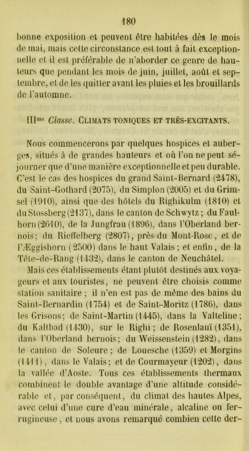 bonne exposition et peuvent être habitées dès le mois de mai, mais celle circonstance est tout à fait exception- nelle et il est préférable de n’aborder ce genre de hau- teurs que pendant les mois de juin, juillet, août et sep- tembre, et de les quitter avant les pluies et les brouillards de l’automne. lllme Classe. Climats toniques et très-excitants. Nous commencerons par quelques hospices et auber- ges, situés à de grandes hauteurs et où l’on ne peut sé- journer que d’une manière exceptionnelle et peu durable. C’est le cas des hospices du grand Saint-Bernard (2478), du Saint-Gothard (2075), du Simplon (2005) et du Grim- sel (1910), ainsi que des hôtels du Piighikulm (1810) et duStossberg(2137), dans le canton de Schwytz ; du Faul- horn(261ü), de la Jungfrau (1896), dans l’Oberland ber- nois; du Rieffelberg (2807), près du Mont-Rose, et de l’Æggishorn (2500) dans le haut Valais ; et enfin, de la Tête-de-Rang (1432), dans le canton de Neuchâtel. Mais ces établissements étant plutôt destinés aux voya- geurs et aux touristes, ne peuvent être choisis comme station sanitaire ; il n’en est pas de même des bains du Saint-Bernardin (1754) et de Saint-Moritz (1786), dans les Grisons; de Saint-Martin (1445), dans la Valteline; du Kaltbad (1430), sur le Righi ; de Rosenlauï (1351), dans l’Oberland bernois; du Weissenstein (1282), dans le canton de Soleure ; de Louesche (1359) et Morgins (1411), dans le Valais; et de Courmayeur (1202), dans la vallée d’Aoste. Tous ces établissements thermaux combinent le double avantage d’une altitude considé- rable et, par conséquent, du climat des hautes Alpes, avec celui d’une cure d’eau minérale, alcaline ou fer- rugineuse, et nous avons remarqué combien cette der-