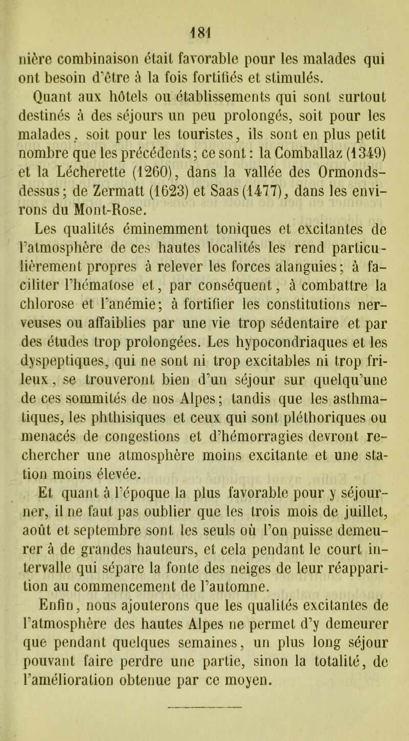 nière combinaison était favorable pour les malades qui ont besoin d'être à la fois fortifiés et stimulés. Quant aux hôtels ou établissements qui sont surtout destinés à des séjours un peu prolongés, soit pour les malades, soit pour les touristes, ils sont en plus petit nombre que les précédents; ce sont : la Comballaz (1349) et la Lécherette (1260), dans la vallée des Ormonds- dessus; de Zermatt (1623) et Saas(1477), dans les envi- rons du Mont-Rose. Les qualités éminemment toniques et excitantes de l’atmosphère de ces hautes localités les rend particu- lièrement propres à relever les forces alanguies; à fa- ciliter l’hématose et, par conséquent, à combattre la chlorose et l'anémie; à fortifier les constitutions ner- veuses ou affaiblies par une vie trop sédentaire et par des études trop prolongées. Les hypocondriaques et les dyspeptiques, qui ne sont ni trop excitables ni trop fri- leux , se trouveront bien d’un séjour sur quelqu’une de ces sommités de nos Alpes ; tandis que les asthma- tiques, les phthisiques et ceux qui sont pléthoriques ou menacés de congestions et d’hémorragies devront re- chercher une atmosphère moins excitante et une sta- tion moins élevée. Et quant à l’époque la plus favorable pour y séjour- ner, il ne faut pas oublier que les trois mois de juillet, août et septembre sont les seuls où l’on puisse demeu- rer à de grandes hauteurs, et cela pendant le court in- tervalle qui sépare la fonte des neiges de leur réappari- tion au commencement de l’automne. Enfin, nous ajouterons que les qualités excitantes de l’atmosphère des hautes Alpes ne permet d’y demeurer que pendant quelques semaines, un plus long séjour pouvant faire perdre une partie, sinon la totalité, de l'amélioration obtenue par ce moyen.