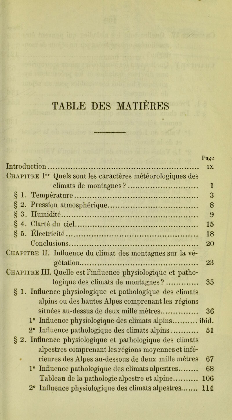 TABLE DES MATIÈRES Page Introduction ix Chapitre Ier Quels sont les caractères météorologiques des climats de montagnes ? 1 § 1. Température 3 § 2. Pression atmosphérique 8 § 3. Humidité 9 § 4. Clarté du ciel 15 § 5. Électricité 18 Conclusions 20 Chapitre H. Influence du climat des montagnes sur la vé- gétation 23 Chapitre III. Quelle est l’influence physiologique et patho- logique des climats de montagnes ? 35 § 1. Influence physiologique et pathologique des climats alpins ou des hautes Alpes comprenant les régions situées au-dessus de deux mille mètres 36 1° Influence physiologique des climats alpins ibid. 2° Influence pathologique des climats alpins 51 § 2. Influence physiologique et pathologique des climats alpestres comprenant les régions moyennes et infé- rieures des Alpes au-dessous de deux mille mètres 67 1° Influence pathologique des climats alpestres 68 Tableau de la pathologie alpestre et alpine 106 2° Influence physiologique des climats alpestres 114