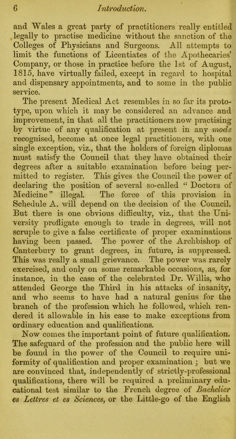 and Wales a great party of practitioners really entitled legally to practise medicine without the sanction of the Colleges of Physicians and Surgeons. All attempts to limit the functions of Licentiates of the Apothecaries’ Company, or those in practice before the 1st of August, 1815, have virtually failed, except in regard to hospital and dispensary appointments, and to some in the public service. The present Medical Act resembles in so far its proto- type, upon which it may be considered an advance and improvement, in that all the practitioners now practising by virtue of any qualification at present in any mode recognised, become at once legal practitioners, with one single exception, viz., that the holders of foreign diplomas must satisfy the Council that they have obtained their degrees after a suitable examination before being per- mitted to register. This gives the Council the power of declaring the position of several so-called “ Doctors of Medicine ” illegal. The force of this provision in Schedule A. will depend on the decision of the Council. But there is one obvious difficulty, viz., that the Uni- versity profligate enough to trade in degrees, will not scruple to give a false certificate of proper examinations having been passed. The power of the Archbishoj) of Canterbury to grant degrees, in future, is suppressed. This was really a small grievance. The power was rarely exercised, and only on some remarkable occasions, as, for instance, in the case of the celebrated Dr. Willis, who attended George the Third in his attacks of insanity, and who seems to have had a natural genius for the branch of the profession which he followed, which ren- dered it allowable in his case to make exceptions from ordinary education and qualifications. Now comes the important point of future qualification. The safeguard of the profession and the public here will be found in the power of the Council to require uni- formity of qualification and proper examination ; but we are convinced that, independently of strictly-professional qualifications, there will be required a preliminary edu- cational test similar to the French degree of Bachelier es Lettres et es Sciences, or the Little-go of the English