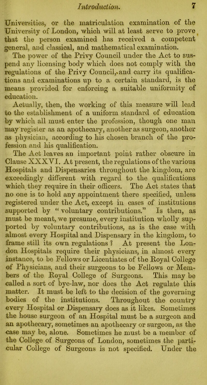 Universities, or tlie matriculation examination of tlie University of London, which will at least serve to prove that the person examined has received a competent general, aud classical, and mathematical examination. The power of the Privy Council under the Act to sus- pend any licensing body which does not comply with the regulations of the Privy Council,»and carry its qualifica- tions and examinations up to a certain standard, is the means provided for enforcing a suitable uniformity of education. Actually, then, the working of this measure will lead to the establishment of a uniform standard of education by which all must enter the profession, though one man may register as an apothecary, another as surgeon, another as physician, according to his chosen branch of the pro- fession and his qualification. The Act leaves an important point rather obscure in Clause XXX VI. At present, the regulations of the various Hospitals and Dispensaries throughout the kingdom, are exceedingly different with regard to the qualifications which they require in their officers. The Act states that no one is to hold any appointment there specified, unless registered under the Act, except in cases of institutions supported by “ voluntary contributions.” Is then, as must be meant, we presume, every institution wholly sup- ported by voluntary contributions, as is the case with almost every Hospital and Dispensary in the kingdom, to frame still its own regulations ? At present the Lon- don Hospitals require their physicians, in almost every instance, to be Fellows or Licentiates of the Poyal College of Physicians, and their surgeons to be Fellows or Mem- bers of the Poyal College of Surgeons. This may be called a sort of bye-law, nor does the Act regulate this matter. It must be left to the decision of the governing bodies of the institutions. Throughout the country every Hospital or Dispensary does as it likes. Sometimes the house surgeon of an Hospital must be a surgeon and an apothecary, sometimes an apothecary or surgeon, as the case may be, alone. Sometimes he must be a member of the College of Surgeons of London, sometimes the parti- cular College of Surgeons is not specified. Under the