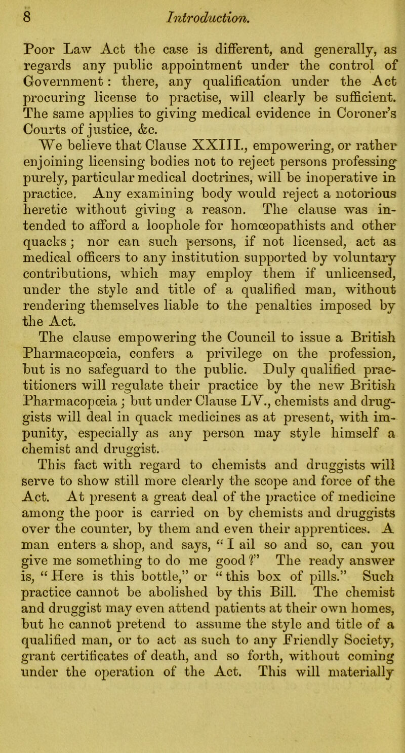 Poor Law Act the case is different, and generally, as regards any public appointment under the control of Government: there, any qualification under the Act procuring license to practise, will clearly be sufficient. The same applies to giving medical evidence in Coroner’s Courts of justice, &c. We believe that Clause XXIII., empowering, or rather enjoining licensing bodies not to reject persons professing purely, particular medical doctrines, will be inoperative in practice. Any examining body would reject a notorious heretic without giving a reason. The clause was in- tended to afford a loophole for homoeopathists and other quacks ; nor can such persons, if not licensed, act as medical officers to any institution supported by voluntary contributions, which may employ them if unlicensed, under the style and title of a qualified man, without rendering themselves liable to the penalties imposed by the Act. The clause empowering the Council to issue a British Pharmacopoeia, confers a privilege on the profession, but is no safeguard to the public. Duly qualified prac- titioners will regulate their practice by the new British Pharmacopoeia ; but under Clause LV., chemists and drug- gists w7ill deal in quack medicines as at present, with im- punity, especially as any person may style himself a chemist and druggist. This fact with regard to chemists and druggists will serve to show still more clearly the scope and force of the Act. At present a great deal of the practice of medicine among the poor is carried on by chemists and druggists over the counter, by them and even their apprentices. A man enters a shop, and says, “ I ail so and so, can you give me something to do me good V The ready answer is, “ Here is this bottle,” or “ this box of pills.” Such practice cannot be abolished by this Bill. The chemist and druggist may even attend patients at their own homes, but he cannot pretend to assume the style and title of a qualified man, or to act as such to any Friendly Society, grant certificates of death, and so forth, without coming under the operation of the Act. This will materially