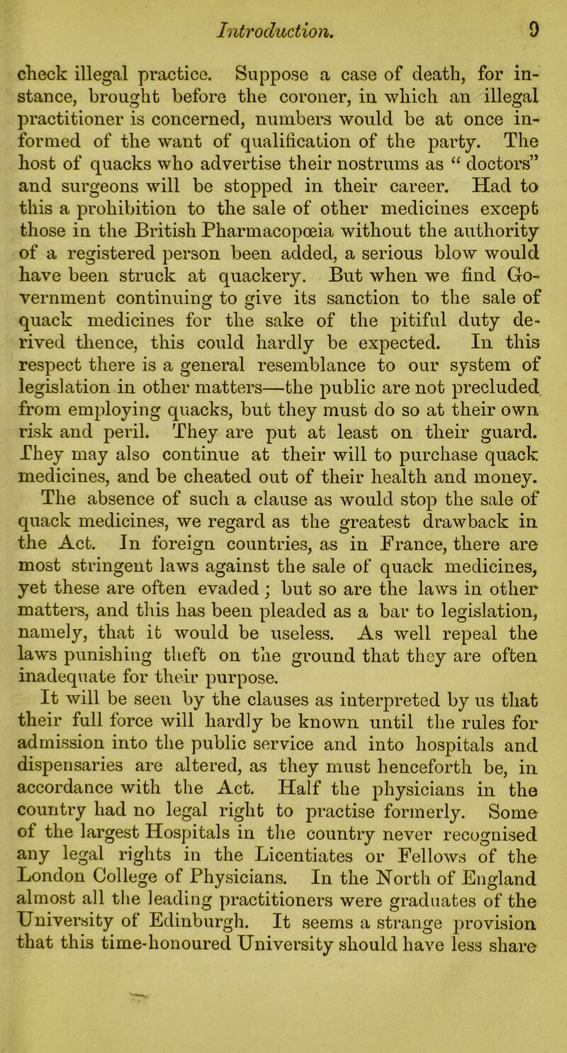 check illegal practice. Suppose a case of death, for in- stance, brought before the coroner, in which an illegal practitioner is concerned, numbers would be at once in- formed of the want of qualification of the party. The host of quacks who advertise their nostrums as “ doctors” and surgeons will be stopped in their career. Had to this a prohibition to the sale of other medicines except those in the British Pharmacopoeia without the authority of a registered person been added, a serious blow would have been struck at quackery. But when we find Go- vernment continuing to give its sanction to the sale of quack medicines for the sake of the pitiful duty de- rived thence, this could hardly be expected. In this respect there is a general resemblance to our system of legislation in other matters—the public are not precluded from employing quacks, but they must do so at their own risk and peril. They are put at least on their guard. They may also continue at their will to purchase quack medicines, and be cheated out of their health and money. The absence of such a clause as would stop the sale of quack medicines, we regard as the greatest drawback in the Act. In foreign countries, as in France, there are most stringent laws against the sale of quack medicines, yet these are often evaded; but so are the laws in other matters, and this has been pleaded as a bar to legislation, namely, that it would be useless. As well repeal the laws punishing theft on the ground that they are often inadequate for their purpose. It will be seen by the clauses as interpreted by us that their full force will hardly be known until the rules for admission into the public service and into hospitals and dispensaries are altered, as they must henceforth be, in accordance with the Act. Half the physicians in the country had no legal right to practise formerly. Some of the largest Hospitals in the country never recognised any legal rights in the Licentiates or Fellows of the London College of Physicians. In the North of England almost all the leading practitioners were graduates of the University of Edinburgh. It seems a strange provision that this time-honoured University should have less share