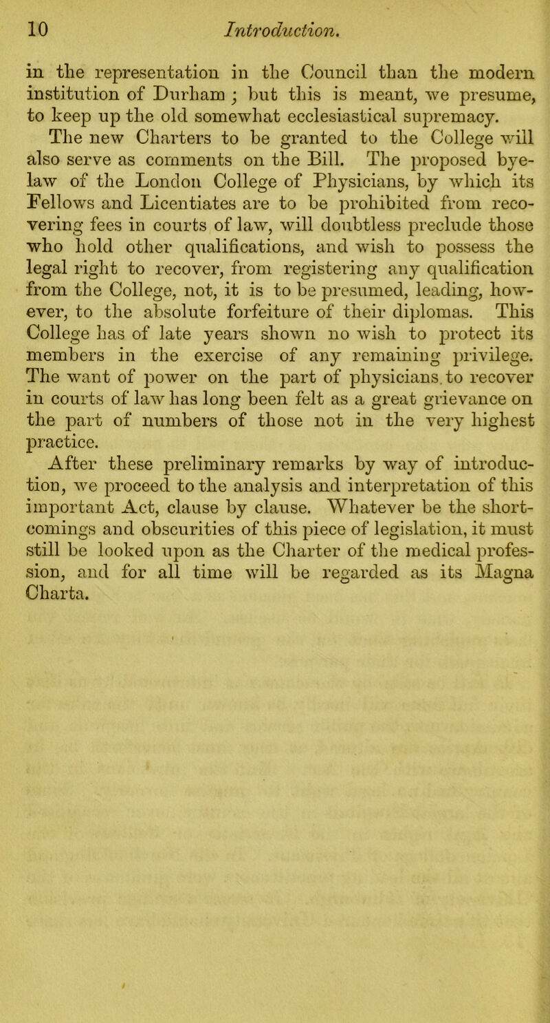 in the representation in the Council than the modern institution of Durham ; but this is meant, we presume, to keep up the old somewhat ecclesiastical supremacy. The new Charters to be granted to the College will also serve as comments on the Bill. The proposed bye- law of the London College of Physicians, by which its Fellows and Licentiates are to be prohibited from reco- vering fees in courts of law, will doubtless preclude those who hold other qualifications, and wish to possess the legal right to recover, from registering any qualification from the College, not, it is to be presumed, leading, how- ever, to the absolute forfeiture of their diplomas. This College has of late years shown no wish to protect its members in the exercise of any remaining privilege. The want of power on the part of physicians, to recover in courts of law has long been felt as a great grievance on the part of numbers of those not in the very highest practice. After these preliminary remarks by way of introduc- tion, we proceed to the analysis and interpretation of this important Act, clause by clause. Whatever be the short- comings and obscurities of this piece of legislation, it must still be looked upon as the Charter of the medical profes- sion, and for all time will be regarded as its Magna Charta.