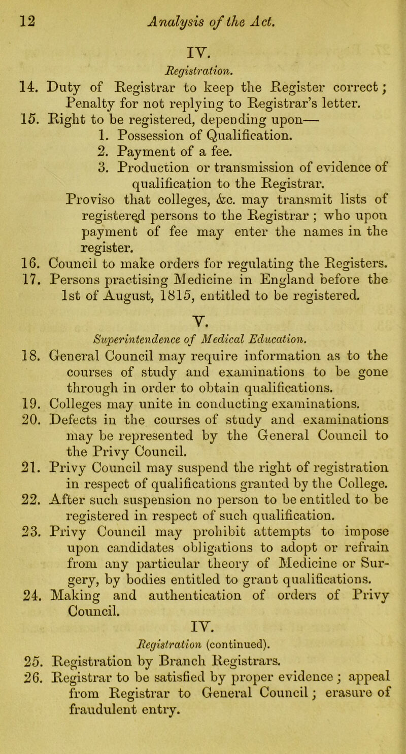 IV. Registration. 14. Duty of Registrar to keep the Register correct; Penalty for not replying to Registrar’s letter. 15. Right to be registered, depending upon— 1. Possession of Qualification. 2. Payment of a fee. 3. Production or transmission of evidence of qualification to the Registrar. Proviso that colleges, <fec. may transmit lists of registered persons to the Registrar ; who upon payment of fee may enter the names in the register. 16. Council to make orders for regulating the Registers. O o o 17. Persons practising Medicine in England before the 1st of August, 1815, entitled to be registered. V. Superintendence of Medical Education. 18. General Council may require information as to the courses of study and examinations to be gone through in order to obtain qualifications. 19. Colleges may unite in conducting examinations. 20. Defects in the courses of study and examinations may be represented by the General Council to the Privy Council. 21. Privy Council may suspend the right of registration in respect of qualifications granted by the College. 22. After such suspension no person to be entitled to be registered in respect of such qualification. 23. Privy Council may prohibit attempts to impose upon candidates obligations to adopt or refrain from any particular theory of Medicine or Sur- gery, by bodies entitled to grant qualifications. 24. Making and authentication of orders of Privy Council. IY. Registration (continued). 25. Registration by Branch Registrars. 26. Registrar to be satisfied by proper evidence ; appeal from Registrar to General Council; erasure of fraudulent entry.