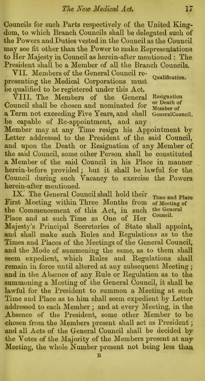 Qualification. Resignation or Death of Member of GeneralCouncil. Councils for such Parts respectively of the United King- dom, to which Branch Councils shall be delegated such of the Powers and Duties vested in the Council as the Council may see fit other than the Power to make Representations to Her Majesty in Council as herein-after mentioned : The President shall be a Member of all the Branch Councils. VII. Members of the General Council re- presenting the Medical Corporations must be qualified to be registered under this Act. VIII. The Members of the General Council shall be chosen and nominated for a Term not exceeding Five Years, and shall be capable of Re-appointment, and any Member may at any Time resign his Appointment by Letter addressed to the President of the said Council, and upon the Death or Resignation of any Member of the said Council, some other Person shall be constituted a Member of the said Council in his Place in manner herein-before provided; but it shall be lawful for the Council during such Vacancy to exercise the Powers herein-after mentioned. IX. The General Council shall hold their hirst Meeting within Three Months from of Meeting of the Commencement of this Act, in such the General Place and at such Time as One of Pier CounciL Majesty’s Principal Secretaries of State shall appoint, and shall make such Rules and Regulations as to the Times and Places of the Meetings of the General Council, and the Mode of summoning the same, as to them shall seem expedient, which Rules and Regulations shall remain in force until altered at any subsequent Meeting; and in the Absence of any Rule or Regulation as to the summoning a Meeting of the General Council, it shall be lawful for the President to summon a Meeting at such Time and Place as to him shall seem expedient by Letter addressed to each Member; and at every Meeting, in the Absence of the President, some other Member to be chosen from the Members present shall act as President; and all Acts of the General Council shall be decided by the Votes of the Majority of the Members present at any Meeting, the whole Number present not being less than B