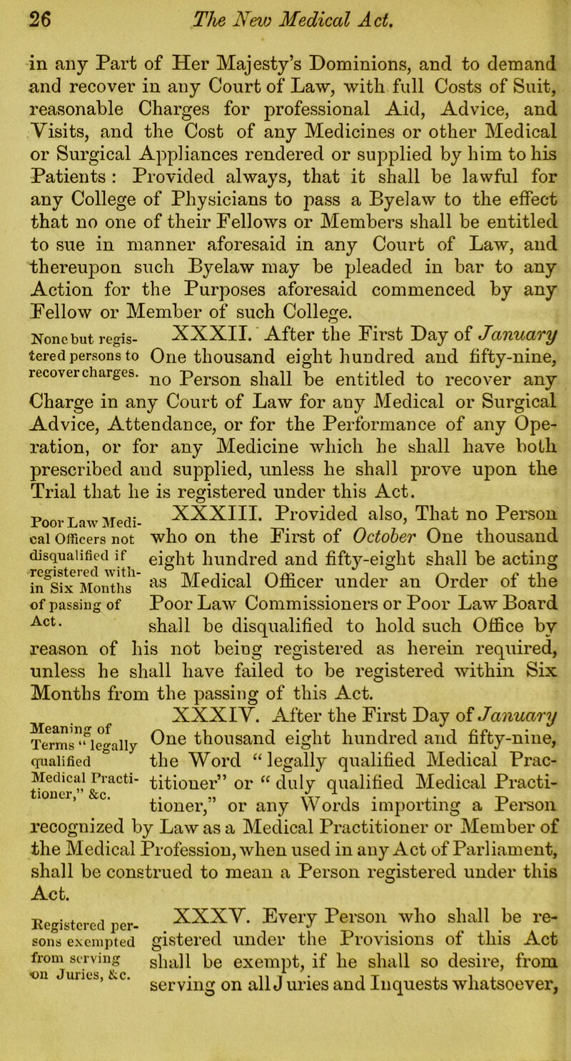 in any Part of Her Majesty’s Dominions, and to demand and recover in any Court of Law, with full Costs of Suit, reasonable Charges for professional Aid, Advice, and Visits, and the Cost of any Medicines or other Medical or Surgical Appliances rendered or supplied by him to his Patients : Provided always, that it shall be lawful for any College of Physicians to pass a Byelaw to the effect that no one of their Fellows or Members shall be entitled to sue in manner aforesaid in any Court of Law, and thereupon such Byelaw may be pleaded in bar to any Action for the Purposes aforesaid commenced by any Fellow or Member of such College. None but regis- XXXII. After the First Day of January tered persons to One thousand eight hundred and fifty-nine, recover charges. no person shall be entitled to recover any Charge in any Court of Law for any Medical or Surgical Advice, Attendance, or for the Performance of any Ope- ration, or for any Medicine which he shall have both prescribed and supplied, unless he shall prove upon the Trial that he is registered under this Act. Poor Law Medi- XXXIII. Provided also, That no Person cal Officers not who on the First of October One thousand disqualified if eight hundred and fifty-eight shall be acting in^x Months1 as Medical Officer under an Order of the of passing of Poor Law Commissioners or Poor Law Board Act- shall be disqualified to hold such Office by reason of his not being registered as herein required, unless he shall have failed to be registered within Six Months from the passing of this Act. XXXIV. After the First Day of January Cne thousand eight hundred and fifty-nine, qualified ° the Word “legally qualified Medical Prac- Medicai Practi- titioner” or “ duly qualified Medical Practi- tioner,” or any Words importing a Person recognized by Law as a Medical Practitioner or Member of the Medical Profession, when used in any Act of Parliament, shall be construed to mean a Person registered under this Act. Registered per- XXXY. Every Person who shall be re- sons exempted gistered under the Provisions of this Act from serving shall be exempt, if he shall so desire, from on unes, kc. servjng on ap j uries and Inquests whatsoever,