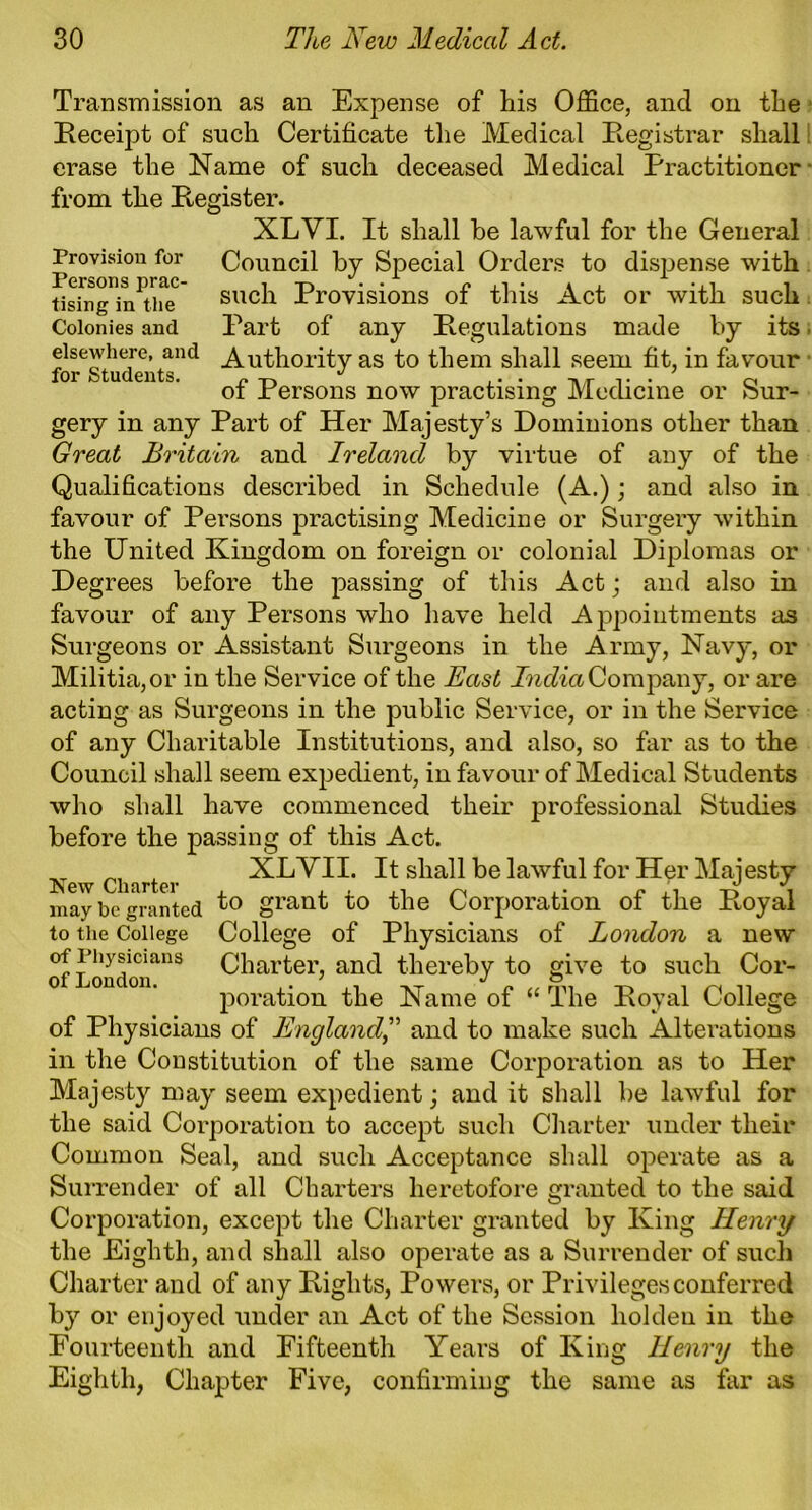 Transmission as an Expense of his Office, and on the Receipt of such Certificate the Medical Registrar shall erase the Name of such deceased Medical Practitioner from the Register. XLVI. It shall be lawful for the General Provision for Council by Special Orders to dispense with Using in the such Provisions of tins Act or with such Colonies and Part of any Regulations made by its. elsewhere, and Authority as to them shall seem fit, in favour of Persons now practising Medicine or Sur- gery in any Part of Her Majesty’s Dominions other than Great Britain and Ireland by virtue of any of the Qualifications described in Schedule (A.); and also in favour of Persons practising Medicine or Surgery within the United Kingdom on foreign or colonial Diplomas or Degrees before the passing of this Act; and also in favour of any Persons who have held Appointments as Surgeons or Assistant Surgeons in the Army, Navy, or Militia, or in the Service of the Bast India Company, or are acting as Surgeons in the public Service, or in the Service of any Charitable Institutions, and also, so far as to the Council shall seem expedient, in favour of Medical Students who shall have commenced their professional Studies before the passing of this Act. Charter XLVII. It shall be lawful for Her Majesty may be granted t° grant to the Corporation of the Royal to the College College of Physicians of London a new of Physicians Charter, and thereby to give to such Cor- poration the Name of “ The Royal College of Physicians of Englandand to make such Alterations in the Constitution of the same Corporation as to Her Majesty may seem expedient; and it shall be lawful for the said Corporation to accept such Charter under their Common Seal, and such Acceptance shall operate as a Surrender of all Charters heretofore granted to the said Corporation, except the Charter granted by King Henry the Eighth, and shall also operate as a Surrender of such Charter and of any Rights, Powers, or Privileges conferred by or enjoyed under an Act of the Session hoi den in the Fourteenth and Fifteenth Years of King Henry the Eighth, Chapter Five, confirming the same as far as