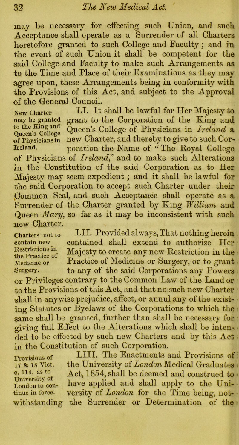may be necessary for effecting such Union, and such Acceptance shall operate as a Surrender of all Charters heretofore granted to such College and Faculty; and in the event of such Union it shall be competent for the said College and Faculty to make such Arrangements as to the Time and Place of their Examinations as they may agree upon, these Arrangements being in conformity with the Provisions of this Act, and subject to the Approval of the General Council. New Charter LI. It shall be lawful for Her Majesty to may be granted grant to the Corporation of the King and Queen’s^College Queen’s College of Physicians in Ireland a of Physicians in new Charter, and thereby to give to such Cor- ireiand. poration the Name of “ The Koyal College of Physicians of Ireland,” and to make such Alterations in the Constitution of the said Corporation as to Her Majesty may seem expedient; and it shall be lawful for the said Corporation to accept such Charter under their Common Seal, and such Acceptance shall operate as a Surrender of the Charter granted by King William and Queen Mary, so far as it may be inconsistent with such new Charter. Charters not to LII. Provided always, That nothing herein contain new contained shall extend to authorize Her Um Practice of ^ajesty to create any new Restriction in the Medicine or Practice of Medicine or Surgery, or to grant Surgery. to any of the said Corporations any Powers or Privileges contrary to the Common Law of the Land or to the Provisions of this Act, and that no such new Charter shall in anywise prejudice, affect, or annul any of the exist- ing Statutes or Byelaws of the Corporations to which the same shall be granted, further than shall be necessary for giving full Effect to the Alterations which shall be inten-. ded to be effected by such new Charters and by this Act in the Constitution of such Corporation. LIII. The Enactments and Provisions of the University of London Medical Graduates Act, 1854, shall be deemed and construed to have applied and shall apply to the Uni- versity of London for the Time being, not- withstanding the Surrender or Determination of the Provisions of 17 & IS Viet, c. 114, as to University of London to con tinue in force.