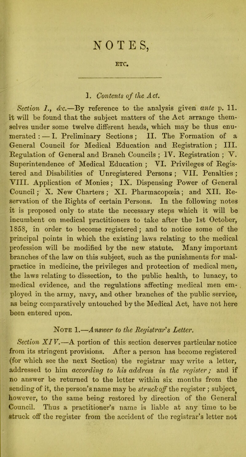 NOTE S, ETC. ]. Contents of the Act. Section l.f Ac.—By reference to the analysis given ante p. 11. it will be found that the subject matters of the Act arrange them- selves under some twelve different heads, which may be thus enu- merated :— I. Preliminary Sections; II. The Formation of a General Council for Medical Education and Registration; III. Regulation of General and Branch Councils ; IV. Registration ; V. Superintendence of Medical Education ; VI. Privileges of Regis- tered and Disabilities of Unregistered Persons ; VII. Penalties ; VIII. Application of Monies; IX. Dispensing Power of General Council; X. New Charters ; XI. Pharmacopoeia; and XII. Re- servation of the Rights of certain Persons. In the following notes it is proposed onty to state the necessary steps which it will be incumbent on medical practitioners to take after the 1st October, 1858, in order to become registered; and to notice some of the principal points in which the existing laws relating to the medical profession will be modified by the new statute. Many important branches of the law on this subject, such as the punishments for mal- practice in medicine, the privileges and protection of medical men, the laws relating to dissection, to the public health, to lunacy, to medical evidence, and the regulations affecting medical men em- ployed in the army, navy, and other branches of the public service, as being comparatively untouched by the Medical Act, have not here been entered upon. Note 1.—Answer to the Registrar's Letter. Section XIV.—A portion of this section deserves particular notice from its stringent provisions. After a person has become registered (for which see the next Section) the registrar may write a letter, addressed to him according to his address in the register; and if no answer be returned to the letter within six months from the sending of it, the person’s name may be struck off the register ; subject} however, to the same being restored by direction of the General Council. Thus a practitioner’s name is liable at any time to be ■struck off the register from the accident of the registrar’s letter not