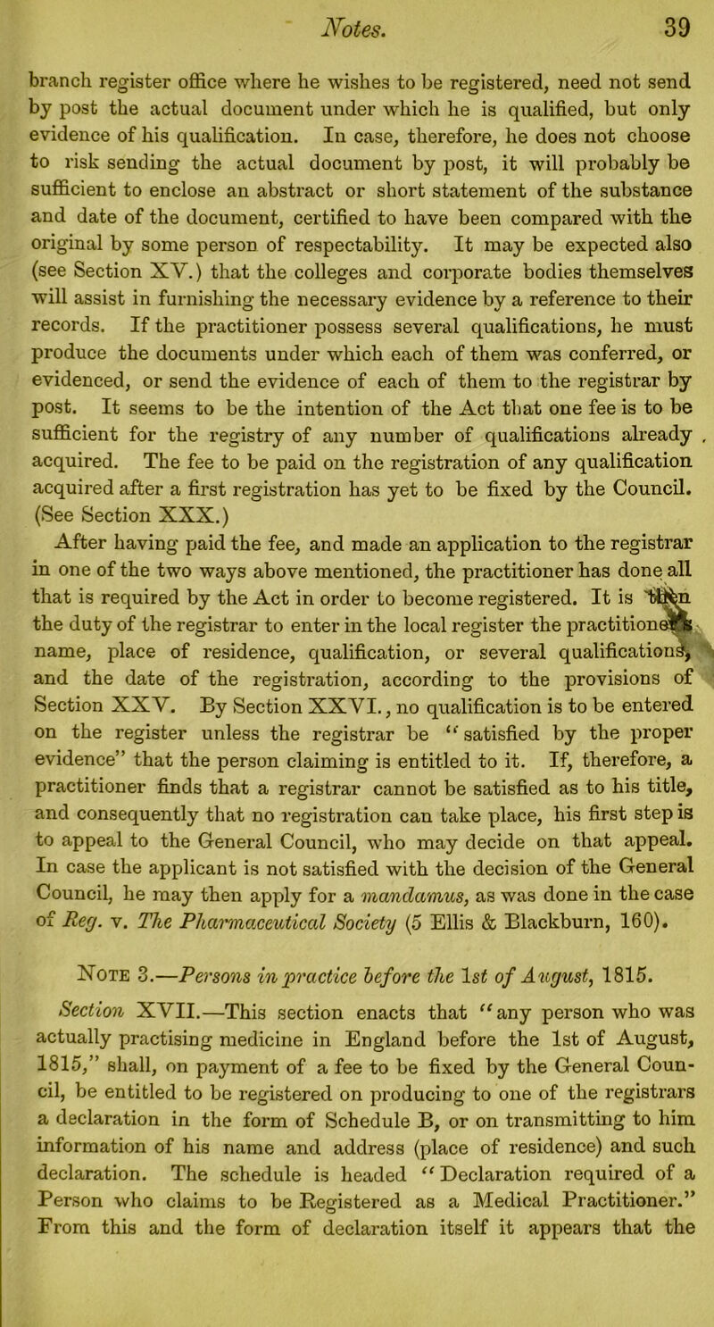 branch register office where he wishes to be registered, need not send by post the actual document under which he is qualified, but only evidence of his qualification. In case, therefore, he does not choose to risk sending the actual document by post, it will probably be sufficient to enclose an abstract or short statement of the substance and date of the document, certified to have been compared with the original by some person of respectability. It may be expected also (see Section XV.) that the colleges and corporate bodies themselves will assist in furnishing the necessary evidence by a reference to their records. If the practitioner possess several qualifications, he must produce the documents under which each of them was conferred, or evidenced, or send the evidence of each of them to the registrar by post. It seems to be the intention of the Act that one fee is to be sufficient for the registry of any number of qualifications already , acquired. The fee to be paid on the registration of any qualification acquired after a first registration has yet to be fixed by the Council. (See Section XXX.) After having paid the fee, and made an application to the registrar in one of the two ways above mentioned, the practitioner has done all that is required by the Act in order to become registered. It is 'tti^n the duty of the registrar to enter in the local register the practitioners name, place of residence, qualification, or several qualifications, and the date of the registi'ation, according to the provisions of Section XXV. By Section XXVI., no qualification is to be entered on the register unless the registrar be ‘‘ satisfied by the proper evidence” that the person claiming is entitled to it. If, therefore, a practitioner finds that a registrar cannot be satisfied as to his title, and consequently that no registration can take place, his first step is to appeal to the General Council, who may decide on that appeal. In case the applicant is not satisfied with the decision of the General Council, he may then apply for a mandamus, as was done in the case of Reg. v. The Pharmaceutical Society (5 Ellis & Blackburn, 160). Note 3.—Persons in'practice before the ls£ of August, 1815. Section XVII.—This section enacts that ‘‘any person who was actually practising medicine in England before the 1st of August, 1815,” shall, on payment of a fee to be fixed by the General Coun- cil, be entitled to be registered on producing to one of the registrars a declaration in the form of Schedule B, or on transmitting to him information of his name and address (place of residence) and such declaration. The schedule is headed “ Declaration required of a Person who claims to be Resdstered as a Medical Practitioner.” From this and the form of declaration itself it appears that the