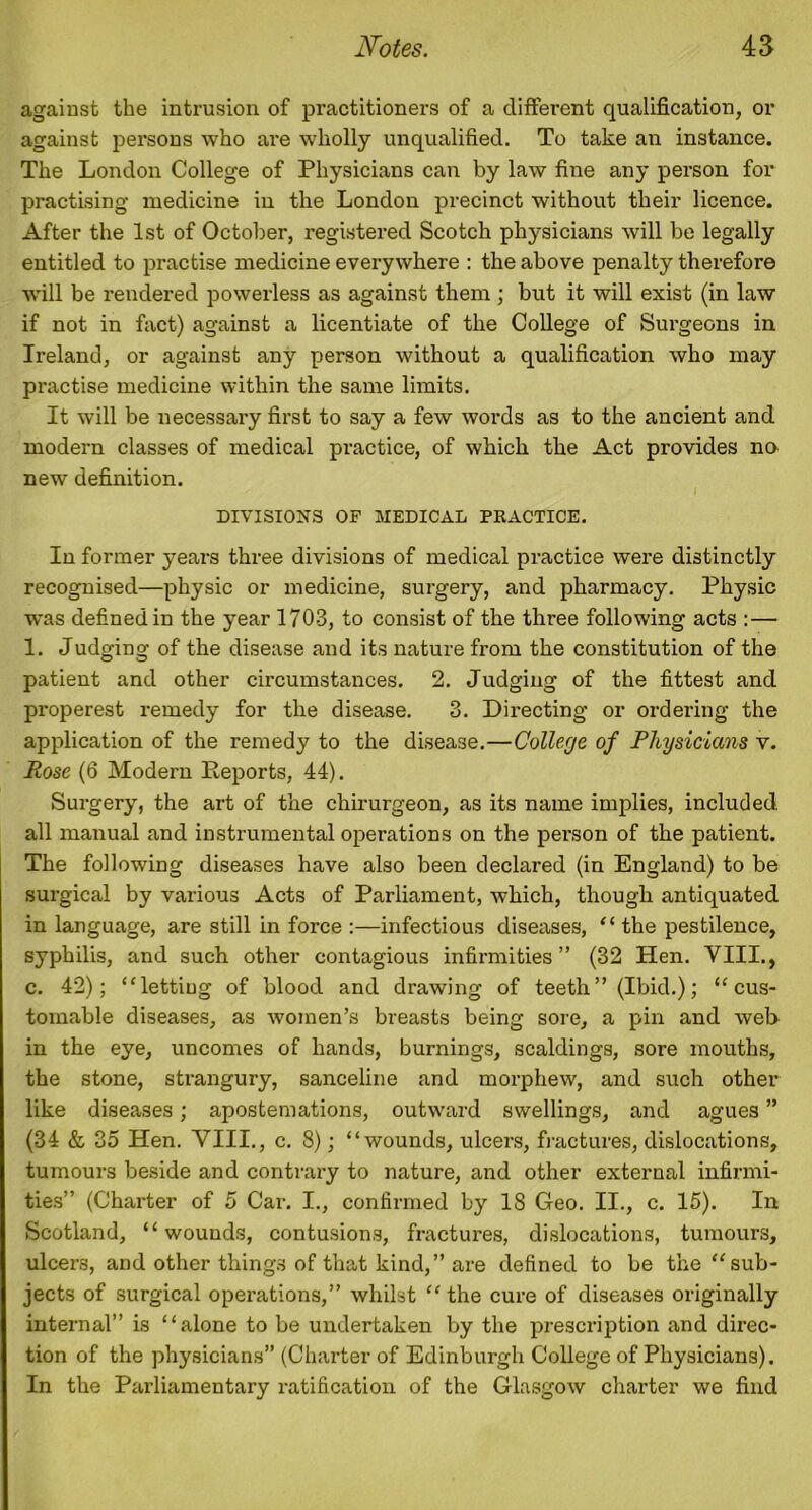 against the intrusion of practitioners of a different qualification, or against persons who are wholly unqualified. To take an instance. The London College of Physicians can by law fine any person for practising medicine in the London precinct without their licence. After the 1st of October, registered Scotch physicians will be legally entitled to practise medicine everywhere : the above penalty therefore will be rendered powerless as against them ; but it will exist (in law if not in fact) against a licentiate of the College of Surgeons in Ireland, or against any person without a qualification who may practise medicine within the same limits. It will be necessary first to say a few words as to the ancient and modern classes of medical practice, of which the Act provides no new definition. DIVISIONS OF MEDICAL PRACTICE. In former years three divisions of medical practice were distinctly recognised—physic or medicine, surgery, and pharmacy. Physic was defined in the year 1703, to consist of the three following acts :— 1. Judging of the disease and its nature from the constitution of the patient and other circumstances. 2. Judging of the fittest and properest remedy for the disease. 3. Directing or ordering the application of the remedy to the disease.—College of Physicians v. Rose (6 Modern Reports, 44). Surgery, the art of the chirurgeon, as its name implies, included all manual and instrumental operations on the person of the patient. The following diseases have also been declared (in England) to be surgical by various Acts of Parliament, which, though antiquated in language, are still in force :—infectious diseases, “ the pestilence, syphilis, and such other contagious infirmities” (32 Hen. VIII., c. 42); “lettiug of blood and drawing of teeth ” (Ibid.); “ cus- tomable diseases, as women’s breasts being sore, a pin and web in the eye, uncomes of hands, burnings, scaldings, sore mouths, the stone, strangury, sanceline and morphew, and such other like diseases; apostemations, outward swellings, and agues ” (34 & 35 Hen. VIII., c. 8); “wounds, ulcers, fractures, dislocations, tumours beside and contrary to nature, and other external infirmi- ties” (Charter of 5 Car. I., confirmed by 18 Geo. II., c. 15). In Scotland, “wounds, contusions, fractures, dislocations, tumours, ulcers, and other things of that kind,” are defined to be the “sub- jects of surgical operations,” whilst “the cure of diseases originally internal” is “alone to be undertaken by the prescription and direc- tion of the physicians” (Charter of Edinburgh College of Physicians). In the Parliamentary ratification of the Glasgow charter we find