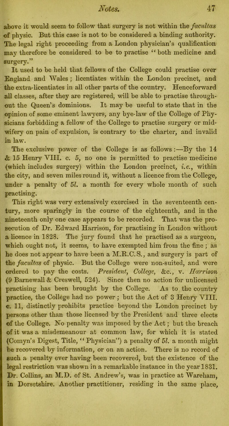 above it would seem to follow that surgery is not within the facultas of physic. But this case is not to be considered a binding authority. The legal right proceeding from a London physician’s qualification may therefore be considered to be to practise 4 ‘ both medicine and surgery.” It used to be held that fellows of the College could practise over England and Wales ; licentiates within the London precinct, and the extra-licentiates in all other parts of the country. Henceforward all classes, after they are registered, will be able to practise through- out the Queen’s dominions. It may be useful to state that in the opinion of some eminent lawyers, any bye-law of the College of Phy- sicians forbidding a fellow of the College to practise surgery or mid- wifery on pain of expulsion, is contrary to the charter, and invalid in law. The exclusive power of the College is as follows :—By the 14 & 15 Henry VIII. c. 5, no one is permitted to practise medicine (which includes surgery) within the London precinct, i.e., within the city, and seven miles round it, without a licence from the College, under a penalty of 51. a month for every whole month of such practising. This right was very extensively exercised in the seventeenth cen- tury, more sparingly in the course of the eighteenth, and in the nineteenth only one case appears to be recorded. That was the pro- secution of Dr. Edward Harrison, for practising in London without a licence in 1828. The jury found that he practised as a surgeon, which ought not, it seems, to have exempted him from the fine ; as he does not appear to have been a M.B.C.S., and surgery is part of the facultas of physic. But the College were non-suited, and were ordered to pay the costs. President, College, &c., v. Harrison (9 Barnewall & Creswell, 524). Since then no action for unlicensed practising has been brought by the College. As to the country practice, the College had no power ; but the Act of 3 Henry VIII. c. 11, distinctly prohibits practice beyond the London precinct by persons other than those licensed by the President and three elects of the College. No penalty was imposed by the Act; but the breach of it was a misdemeanour at common law, for which it is stated (Comyn’s Digest, Title, “ Physician”) a penalty of 51. a month might be recovered by information, or on an action. There is no record of such a penalty ever having been recovered, but the existence of the legal restriction was shown in a remarkable instance in the year 1831. Dr. Collins, an M.D. of St. Andrew’s, was in practice at Wareham, in Dorsetshire. Another practitioner, residing in the same place,