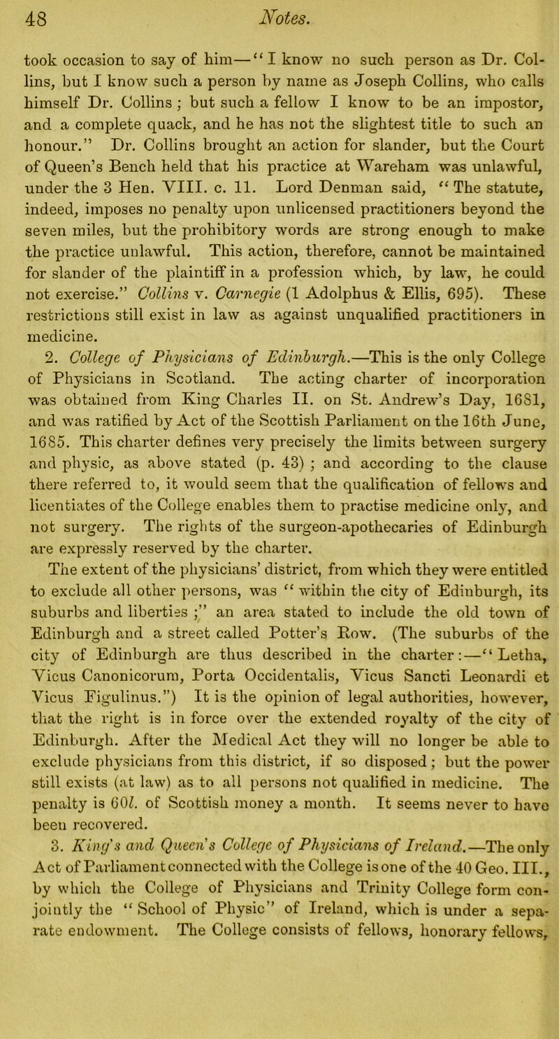 took occasion to say of him—“ I know no such person as Dr. Col- lins, but I know such a person by name as Joseph Collins, who calls himself Dr. Collins ; but such a fellow I know to be an impostor, and a complete quack, and he has not the slightest title to such an honour.” Dr. Collins brought an action for slander, but the Court of Queen’s Bench held that his practice at Wareham was unlawful, under the 3 Hen. VIII. c. 11. Lord Denman said, “ The statute, indeed, imposes no penalty upon unlicensed practitioners beyond the seven miles, but the prohibitory words are strong enough to make the practice unlawful. This action, therefore, cannot be maintained for slander of the plaintiff in a profession which, by law, he could not exercise.” Collins v. Carnegie (1 Adolphus & Ellis, 695). These restrictions still exist in law as against unqualified practitioners in medicine. 2. College of Physicians of Edinburgh.—This is the only College of Physicians in Scotland. The acting charter of incorporation was obtained from King Charles II. on St. Andrew’s Day, 16S1, and was ratified by Act of the Scottish Parliament on the 16th June, 1685. This charter defines very precisely the limits between surgery and physic, as above stated (p. 43) ; and according to the clause there referred to, it would seem that the qualification of fellows and licentiates of the College enables them to practise medicine only, and not surgery. The rights of the surgeon-apothecaries of Edinburgh are expressly reserved by the charter. The extent of the physicians’ district, from which they were entitled to exclude all other persons, was “ within the city of Edinburgh, its suburbs and liberties an area stated to include the old town of Edinburgh and a street called Potter’s Bow. (The suburbs of the city of Edinburgh are thus described in the charter:—“ Letha, Vicus Canonicorum, Porta Occidentalis, Vicus Sancti Leonardi et Vicus Figulinus.”) It is the opinion of legal authorities, however, that the right is in force over the extended royalty of the city of Edinburgh. After the Medical Act they will no longer be able to exclude physicians from this district, if so disposed; but the power still exists (at law) as to all persons not qualified in medicine. The penalty is 601. of Scottish money a month. It seems never to have been recovered. 3. King's and Queen's College of Physicians of Ireland.—The only Act of Parliament connected with the College is one of the 40 Geo. III., by which the College of Physicians and Trinity College form con- jointly the “ School of Physic” of Ireland, which is under a sepa- rate endowment. The College consists of fellows, honorary fellows,
