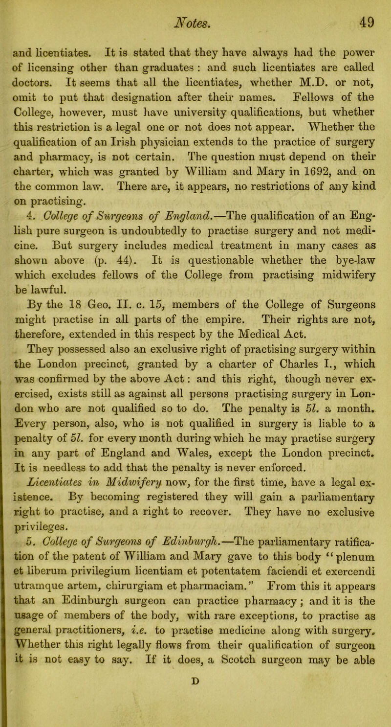 and licentiates. It is stated that they have always had the power of licensing other than graduates : and such licentiates are called doctors. It seems that all the licentiates, whether M.D. or not, omit to put that designation after their names. Fellows of the College, however, must have university qualifications, but whether this restriction is a legal one or not does not appear. Whether the qualification of an Irish physician extends to the practice of surgery and pharmacy, is not certain. The question must depend on their charter, which was granted by William and Mary in 1692, and on the common law. There are, it appears, no restrictions of any kind on practising. 4. College of Surgeons of England.—The qualification of an Eng- lish pure surgeon is undoubtedly to practise surgery and not medi- cine. But surgery includes medical treatment in many cases as shown above (p. 44). It is questionable whether the bye-law which excludes fellows of the College from practising midwifery be lawful. By the 18 Geo. II. c. 15, members of the College of Surgeons might practise in all parts of the empire. Their rights are not, therefore, extended in this respect by the Medical Act. They possessed also an exclusive right of practising surgery within the London precinct, granted by a charter of Charles I., which was confirmed by the above Act: and this right, though never ex- ercised, exists still as against all persons practising surgery in Lon- don who are not qualified so to do. The penalty is 51. a month. Every person, also, who is not qualified in surgery is liable to a penalty of 51. for every month during which he may practise surgery in any part of England and Wales, except the London precinct. It is needless to add that the penalty is never enforced. Licentiates in Midwifery, now, for the first time, have a legal ex- istence. By becoming registered they will gain a parliamentary right to practise, and a right to recover. They have no exclusive privileges. 5. College of Surgeons of Edinburgh.—The parliamentary ratifica- tion of the patent of William and Mary gave to this body “plenum et liberum privilegium licentiam et potentatem faciendi et exercendi utramque artem, chirurgiam et pharmaciam.” From this it appears that an Edinburgh surgeon can practice pharmacy; and it is the usage of members of the body, with rare exceptions, to practise as general practitioners, i.e. to practise medicine along with surgery. Whether this right legally flows from their qualification of surgeon it is not easy to say. If it does, a Scotch surgeon may be able D