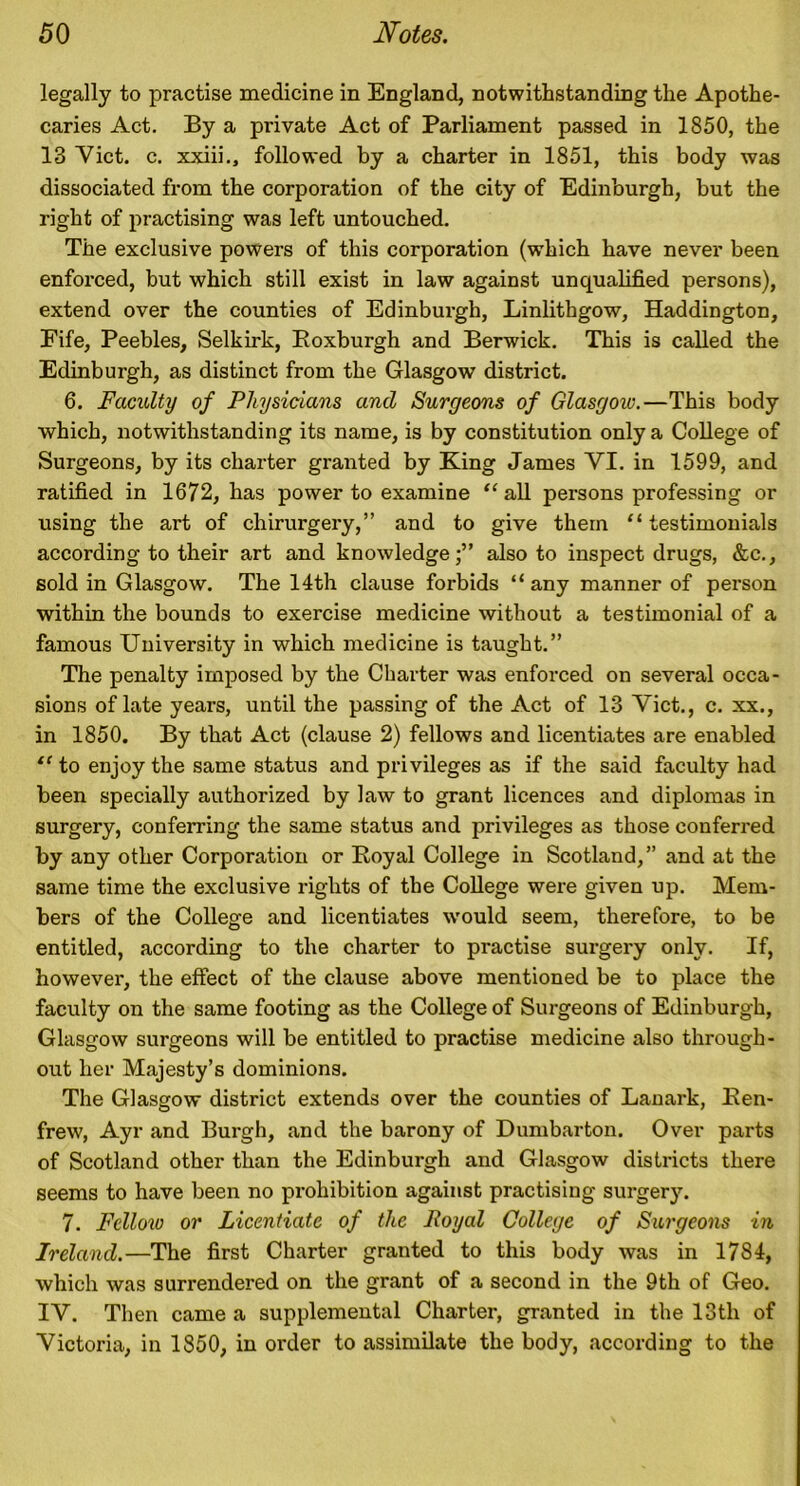 legally to practise medicine in England, notwithstanding the Apothe- caries Act. By a private Act of Parliament passed in 1850, the 13 Viet. c. xxiii., followed by a charter in 1851, this body was dissociated from the corporation of the city of Edinburgh, but the right of practising was left untouched. The exclusive powers of this corporation (which have never been enforced, but which still exist in law against unqualified persons), extend over the counties of Edinburgh, Linlithgow, Haddington, Fife, Peebles, Selkirk, Roxburgh and Berwick. This is called the Edinburgh, as distinct from the Glasgow district. 6. Faculty of Physicians and Surgeons of Glasgow.—This body which, notwithstanding its name, is by constitution only a College of Surgeons, by its charter granted by King James VI. in 1599, and ratified in 1672, has power to examine “ all persons professing or using the art of chirurgery,” and to give them “ testimonials according to their art and knowledge;” also to inspect drugs, &c., sold in Glasgow. The 14th clause forbids “ any manner of person within the bounds to exercise medicine without a testimonial of a famous University in which medicine is taught.” The penalty imposed by the Charter was enforced on several occa- sions of late years, until the passing of the Act of 13 Viet., c. xx., in 1850. By that Act (clause 2) fellows and licentiates are enabled “ to enjoy the same status and privileges as if the said faculty had been specially authorized by law to grant licences and diplomas in surgery, conferring the same status and privileges as those conferred by any other Corporation or Royal College in Scotland,” and at the same time the exclusive rights of the College were given up. Mem- bers of the College and licentiates would seem, therefore, to be entitled, according to the charter to practise surgery only. If, however, the effect of the clause above mentioned be to place the faculty on the same footing as the College of Surgeons of Edinburgh, Glasgow surgeons will be entitled to practise medicine also through- out her Majesty’s dominions. The Glasgow district extends over the counties of Lanark, Ren- frew, Ayr and Burgh, and the barony of Dumbarton. Over parts of Scotland other than the Edinburgh and Glasgow districts there seems to have been no prohibition against practising surgery. 7. Fellow or Licentiate of the Royal College of Surgeons in Ireland.—The first Charter granted to this body was in 1784, which was surx-endered on the grant of a second in the 9th of Geo. IV. Then came a supplemental Charter, granted in the 13th of Victoria, in 1850, in order to assimilate the body, according to the