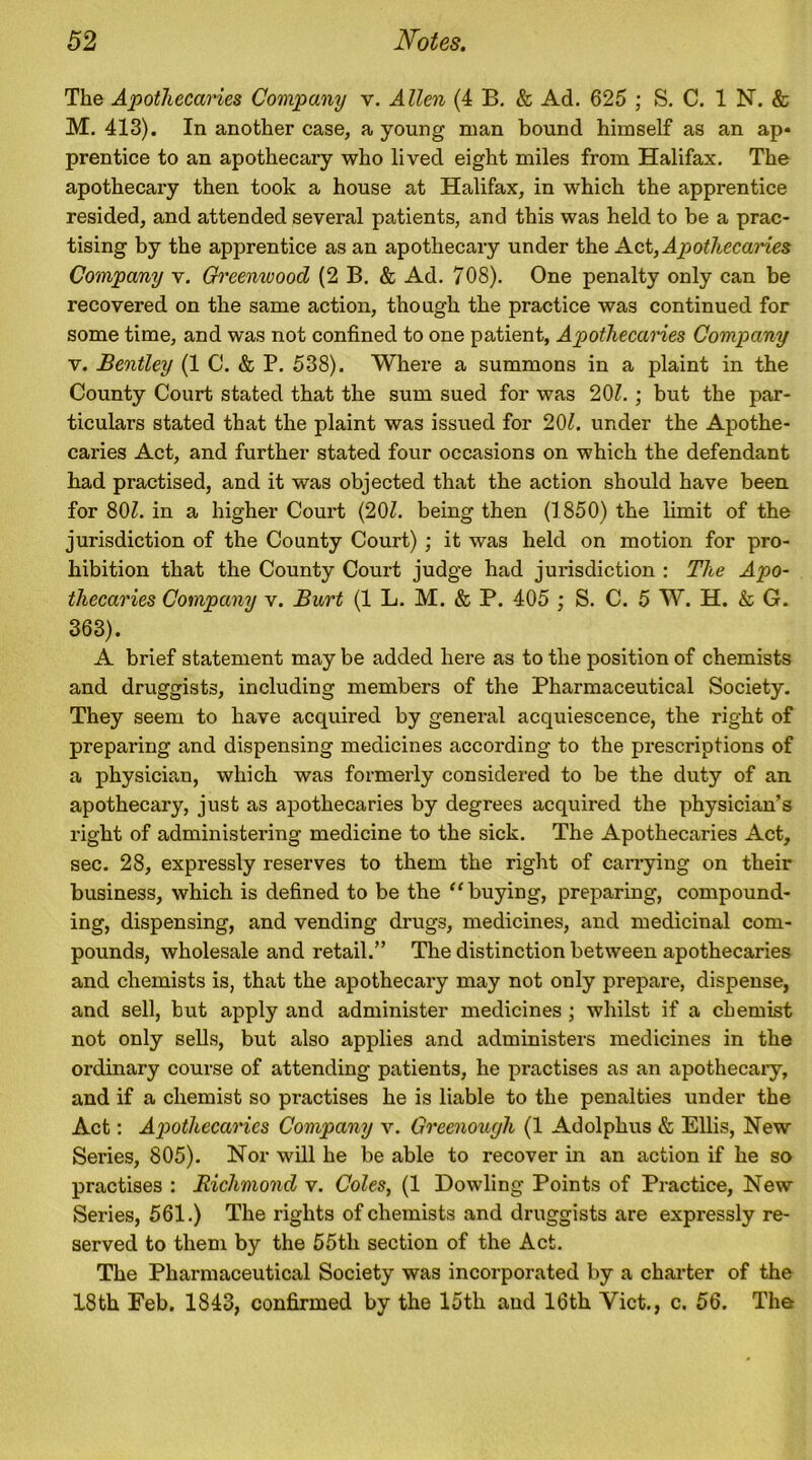 The Apothecaries Company v. Allen (4 B. & Ad. 625 ; S. C. 1 N. & M. 413). In another case, a young man bound himself as an ap* prentice to an apothecary who lived eight miles from Halifax. The apothecary then took a house at Halifax, in which the apprentice resided, and attended several patients, and this was held to be a prac- tising by the apprentice as an apothecary under the Act, Apothecaries Company v. Greemvood (2 B. & Ad. 70S). One penalty only can be recovered on the same action, though the practice was continued for some time, and was not confined to one patient, Apothecaries Company v. Bentley (1 C. & P. 538). Where a summons in a plaint in the County Court stated that the sum sued for was 201.; but the par- ticulars stated that the plaint was issued for 201. under the Apothe- caries Act, and further stated four occasions on which the defendant had practised, and it was objected that the action should have been for 80Z. in a higher Court (201. being then (1850) the limit of the jurisdiction of the County Court) ; it was held on motion for pro- hibition that the County Court judge had jurisdiction : The Apo- thecaries Company v. Burt (1 L. M. & P. 405 ; S. C. 5 W. H. & G. 363). A brief statement may be added here as to the position of chemists and druggists, including members of the Pharmaceutical Society. They seem to have acquired by general acquiescence, the right of preparing and dispensing medicines according to the prescriptions of a physician, which was formerly considered to be the duty of an apothecary, just as apothecaries by degrees acquired the physician’s right of administering medicine to the sick. The Apothecaries Act, sec. 28, expressly reserves to them the right of carrying on their business, which is defined to be the “ buying, preparing, compound- ing, dispensing, and vending drugs, medicines, and medicinal com- pounds, wholesale and retail.” The distinction between apothecaries and chemists is, that the apothecary may not only prepare, dispense, and sell, but apply and administer medicines ; whilst if a chemist not only sells, but also applies and administers medicines in the ordinary course of attending patients, he practises as an apothecary, and if a chemist so practises he is liable to the penalties under the Act: Apothecaries Company v. Greenougli (1 Adolphus & Ellis, New Series, 805). Nor will he be able to recover in an action if he so practises : Richmond v. Coles, (1 Dowling Points of Practice, New Series, 561.) The rights of chemists and druggists are expressly re- served to them by the 55th section of the Act. The Pharmaceutical Society was incorporated by a charter of the 18th Feb. 1843, confirmed by the 15th and 16th Viet., c. 56. The
