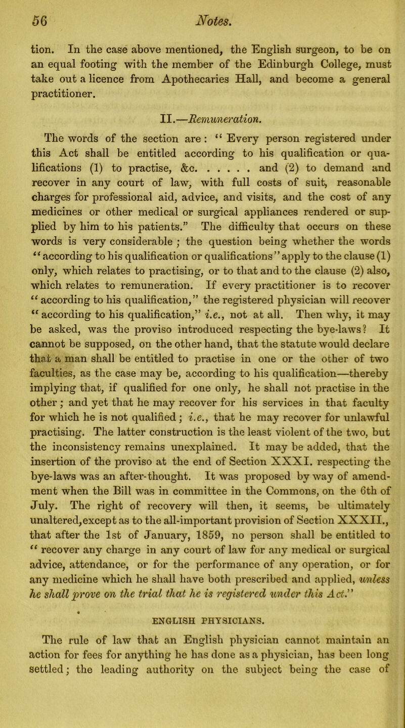 tion. In the case above mentioned, the English surgeon, to be on an equal footing with the member of the Edinburgh College, must take out a licence from Apothecaries Hall, and become a general practitioner. 11. —Remunerati on. The words of the section are: “ Every person registered under this Act shall be entitled according to his qualification or qua- lifications (1) to practise, &c and (2) to demand and recover in any court of law, with full costs of suit, reasonable charges for professional aid, advice, and visits, and the cost of any medicines or other medical or surgical appliances rendered or sup- plied by him to his patients.” The difficulty that occurs on these words is very considerable ; the question being whether the words ‘ ‘ according to his qualification or qualifications ” apply to the clause (1) only, which relates to practising, or to that and to the clause (2) also, which relates to remuneration. If every practitioner is to recover “ according to his qualification,” the registered physician will x’ecover “ according to his qualification,” i.e., not at all. Then why, it may be asked, was the proviso introduced respecting the bye-laws ? It cannot be supposed, on the other hand, that the statute would declare that a man shall be entitled to practise in one or the other of two faculties, as the case may be, according to his qualification—thereby implying that, if qualified for one only, he shall not practise in the other; and yet that he may recover for his services in that faculty for which he is not qualified ; i.e., that he may recover for unlawful practising. The latter construction is the least violent of the two, but the inconsistency remains unexplained. It may be added, that the insertion of the proviso at the end of Section XXXI. respecting the bye-laws was an after-thought. It was proposed by way of amend- ment when the Bill was in committee in the Commons, on the 6th of July. The right of recovery will then, it seems, be ultimately unaltered,except as to the all-important provision of Section XXXII., that after the 1st of January, 1859, no person shall be entitled to “ recover any charge in any court of law for any medical or surgical advice, attendance, or for the performance of any operation, or for any medicine which he shall have both prescribed and applied, unless he shall prove on the trial that he is registered under this Act.” 4 ENGLISH PHYSICIANS. The rule of law that an English physician cannot maintain an action for fees for anything he has done as a physician, has been long settled; the leading authority on the subject being the case of