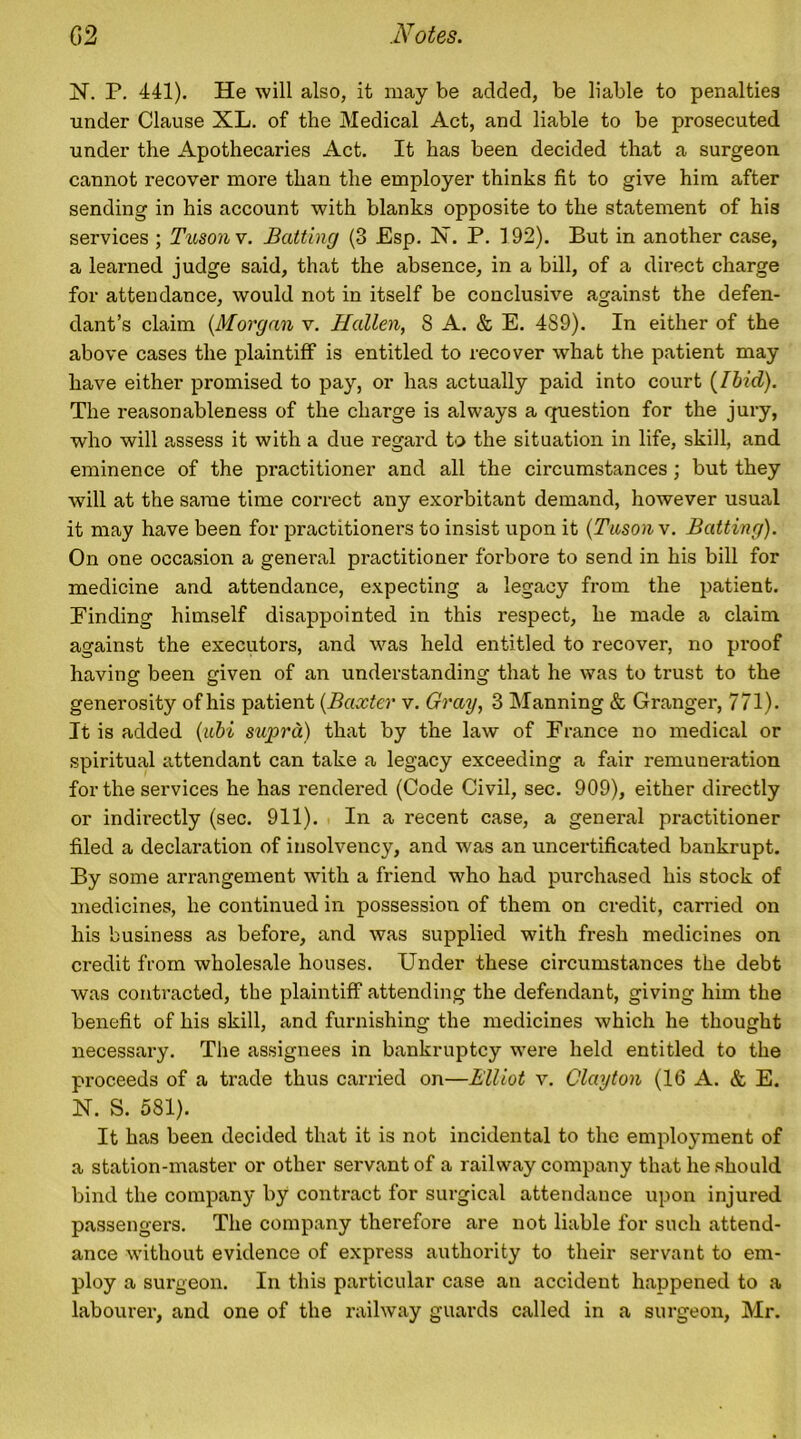 N. P. 441). He will also, it may be added, be liable to penalties under Clause XL. of the Medical Act, and liable to be prosecuted under the Apothecaries Act. It has been decided that a surgeon cannot recover more than the employer thinks fit to give him after sending in his account with blanks opposite to the statement of his services ; Tusonv. Batting (3 Esp. N. P. 192). But in another case, a learned judge said, that the absence, in a bill, of a direct charge for attendance, would not in itself be conclusive against the defen- dant’s claim (Morgan v. Hallen, S A. & E. 4S9). In either of the above cases the plaintiff is entitled to recover what the patient may have either promised to pay, or has actually paid into court (Ibid). The reasonableness of the charge is always a question for the jury, who will assess it with a due regard to the situation in life, skill, and eminence of the practitioner and all the circumstances ; but they will at the same time correct any exorbitant demand, however usual it may have been for practitioners to insist upon it (Tuson v. Batting). On one occasion a general practitioner forbore to send in his bill for medicine and attendance, expecting a legacy from the patient. Binding himself disappointed in this respect, he made a claim against the executors, and was held entitled to recover, no proof having been given of an understanding that he was to trust to the generosity of his patient (Baxter v. Gray, 3 Manning & Granger, 771). It is added (abi supra) that by the law of France no medical or spiritual attendant can take a legacy exceeding a fair remuneration for the services he has rendered (Code Civil, sec. 909), either directly or indirectly (sec. 911). In a recent case, a general practitioner filed a declaration of insolvency, and was an uncertificated bankrupt. By some arrangement with a friend who had purchased his stock of medicines, he continued in possession of them on credit, carried on his business as before, and was supplied with fresh medicines on credit from wholesale houses. Under these circumstances the debt was contracted, the plaintiff attending the defendant, giving him the benefit of his skill, and furnishing the medicines which he thought necessary. The assignees in bankruptcy were held entitled to the proceeds of a trade thus carried on—Elliot v. Clayton (16 A. & E. N. S. 581). It has been decided that it is not incidental to the employment of a station-master or other servant of a railway company that he should bind the company by contract for surgical attendance upon injured passengers. The company therefore are not liable for such attend- ance without evidence of express authority to their servant to em- ploy a surgeon. In this particular case an accident happened to a labourer, and one of the railway guards called in a surgeon, Mr.