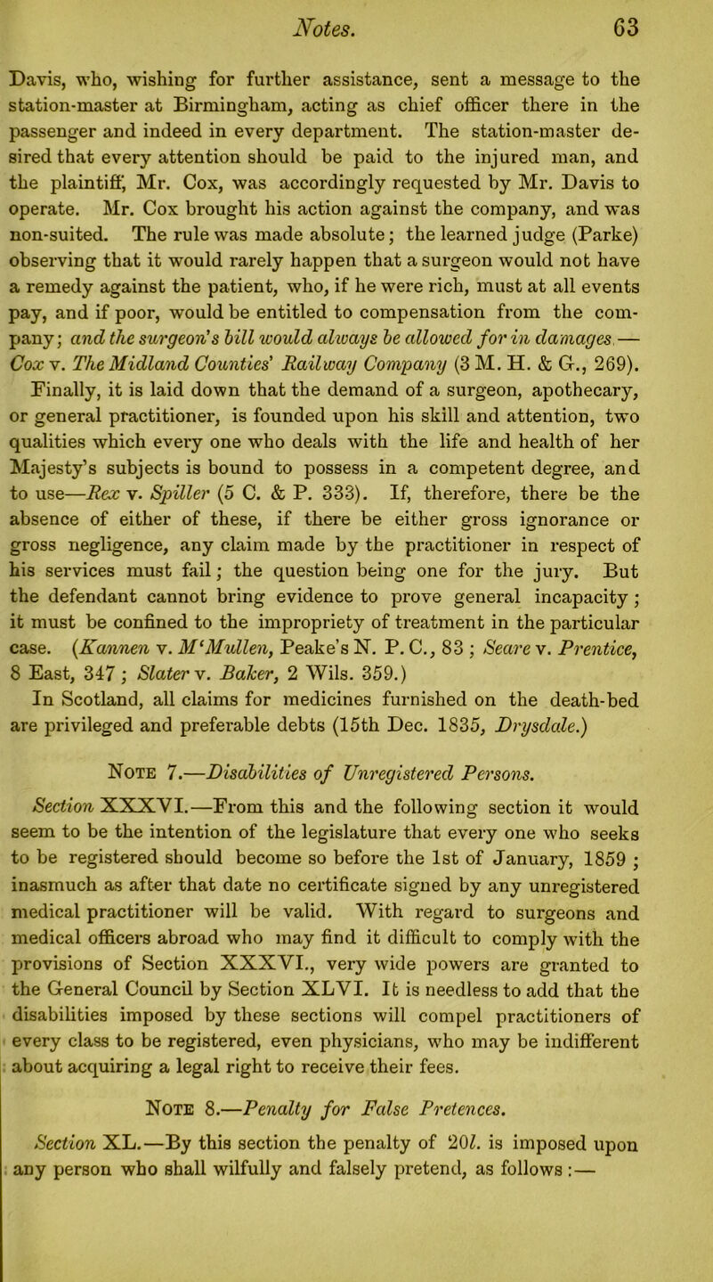 Davis, who, wishing for further assistance, sent a message to the station-master at Birmingham, acting as chief officer there in the passenger and indeed in every department. The station-master de- sired that every attention should be paid to the injured man, and the plaintiff, Mr. Cox, was accordingly requested by Mr. Davis to operate. Mr. Cox brought his action against the company, and was non-suited. The rule was made absolute; the learned judge (Parke) observing that it would rarely happen that a surgeon would not have a remedy against the patient, who, if he were rich, must at all events pay, and if poor, would be entitled to compensation from the com- pany; and the surgeon's bill would always be allowed for in damages — Cox v. The Midland Counties' Railway Company (3 M. H. & G-., 269). Finally, it is laid down that the demand of a surgeon, apothecary, or general practitioner, is founded upon his skill and attention, two qualities which every one who deals with the life and health of her Majesty’s subjects is bound to possess in a competent degree, and to use—Rex\. Spiller (5 C. & P. 333). If, therefore, there be the absence of either of these, if there be either gross ignorance or gross negligence, any claim made by the practitioner in respect of his services must fail; the question being one for the jury. But the defendant cannot bring evidence to prove general incapacity; it must be confined to the impropriety of treatment in the particular case. (Kannen v. M‘Mullen, Peake’s N. P. C., 83 ; Heave v. Prentice, 8 East, 347; Slater v. Baker, 2 Wils. 359.) In Scotland, all claims for medicines furnished on the death-bed are privileged and preferable debts (15th Dec. 1835, Drysdale.) Note 7.—Disabilities of Unregistered Persons. Section XXXVI.—From this and the following section it would seem to be the intention of the legislature that every one who seeks to be registered should become so before the 1st of January, 1859 ; inasmuch as after that date no certificate signed by any unregistered medical practitioner will be valid. With regard to surgeons and medical officers abroad who may find it difficult to comply with the provisions of Section XXXYI., very wide powers are granted to the General Council by Section XLVI. It is needless to add that the disabilities imposed by these sections will compel practitioners of every class to be registered, even physicians, who may be indifferent about acquiring a legal right to receive their fees. Note 8.—Penalty for False Pretences. Section XL.—By this section the penalty of 20£. is imposed upon any person who shall wilfully and falsely pretend, as follows : —