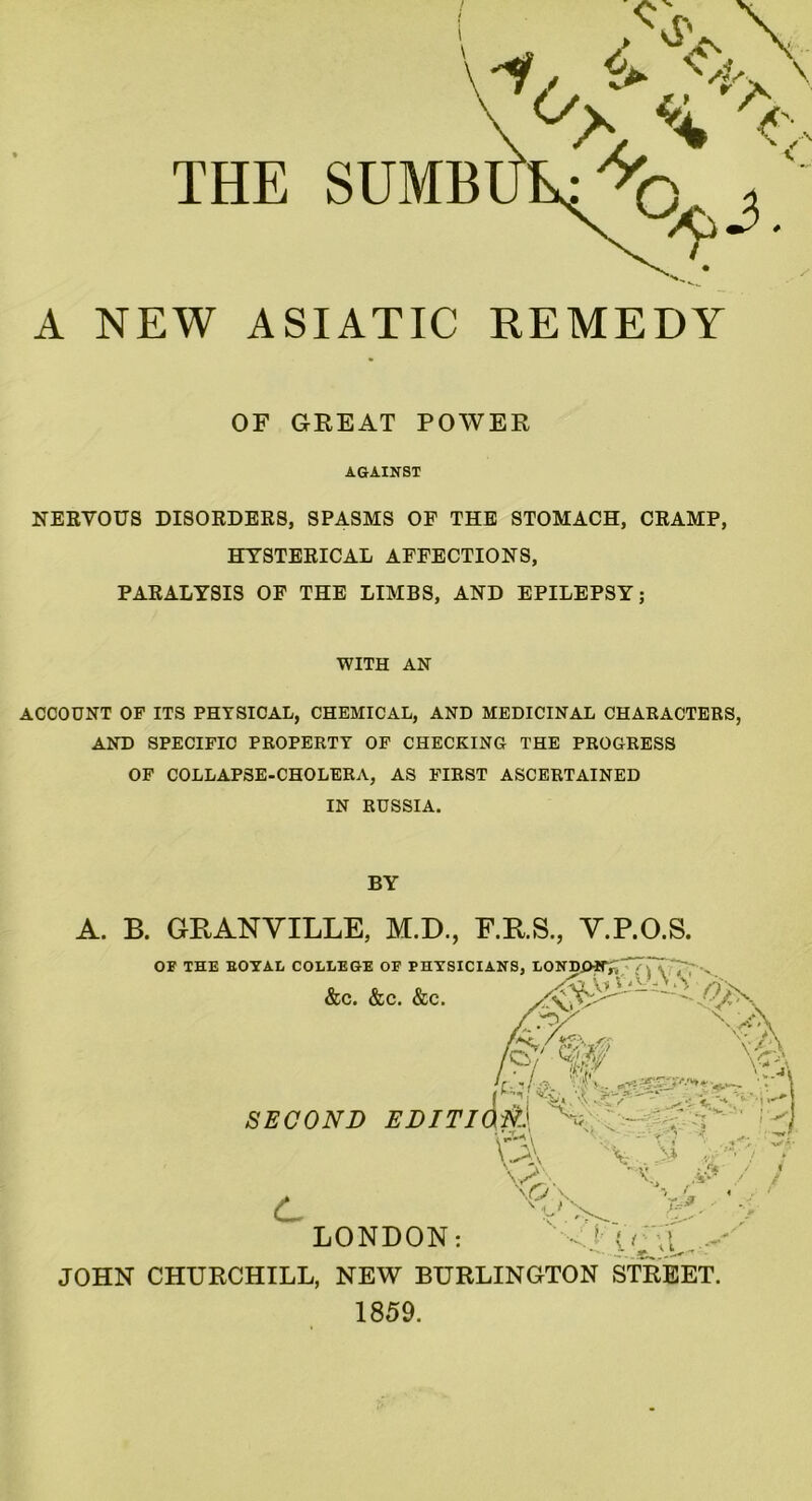 A NEW ASIATIC REMEDY OF GREAT POWER AGAINST NERVOUS DISORDERS, SPASMS OF THE STOMACH, CRAMP, HYSTERICAL AFFECTIONS, PARALYSIS OF THE LIMBS, AND EPILEPSY; WITH AN ACCOUNT OP ITS PHYSICAL, CHEMICAL, AND MEDICINAL CHARACTERS, AND SPECIFIC PROPERTY OF CHECKING THE PROGRESS OF COLLAPSE-CHOLERA, AS FIRST ASCERTAINED IN RUSSIA. BY A. B. GRANVILLE, M.D., E.R.S., V.P.O.S. OF THE BOYAL COLLEGE OF PHYSICIANS, LOND/HT,'~~ .. &c. &c. &c. \ ’/Nr / < & if \ SECOND EDITION.} Vi'- c 'V. ')£“• ! X W / \p.\ ■> f- ' < / !■ < (■\ ... ‘ < * LONDON: JOHN CHURCHILL, NEW BURLINGTON STREET. 1859.