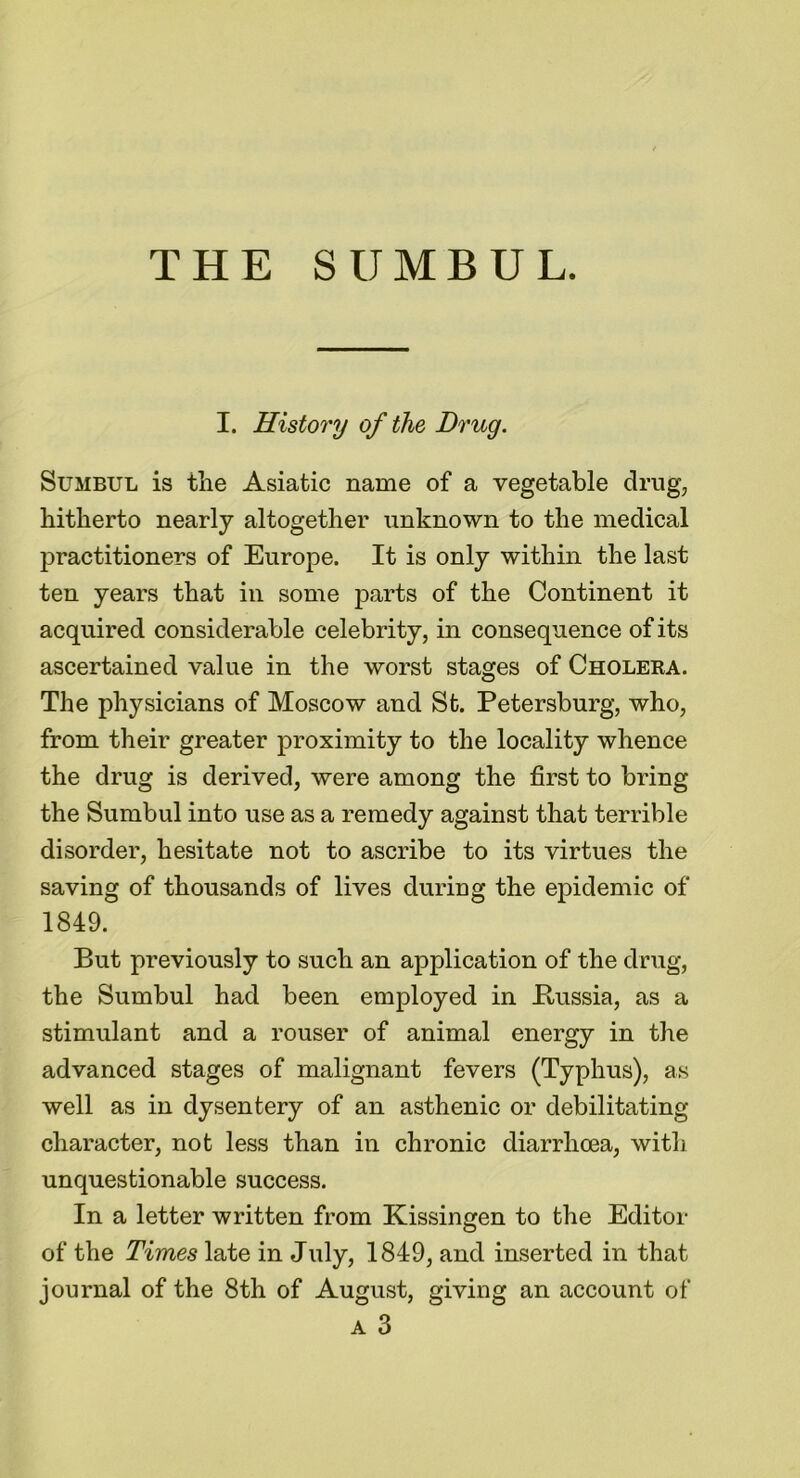 THE SUMBUL. I. History of the Drug. Sumbul is the Asiatic name of a vegetable drug, hitherto nearly altogether unknown to the medical practitioners of Europe. It is only within the last ten years that in some parts of the Continent it acquired considerable celebrity, in consequence of its ascertained value in the worst stages of Choleka. The physicians of Moscow and St. Petersburg, who, from their greater proximity to the locality whence the drug is derived, were among the first to bring the Sumbul into use as a remedy against that terrible disorder, hesitate not to ascribe to its virtues the saving of thousands of lives during the epidemic of 1849. But previously to such an application of the drug, the Sumbul had been employed in .Russia, as a stimulant and a rouser of animal energy in the advanced stages of malignant fevers (Typhus), as well as in dysentery of an asthenic or debilitating character, not less than in chronic diarrhoea, with unquestionable success. In a letter written from Kissingen to the Editor of the Times late in July, 1849, and inserted in that journal of the 8th of August, giving an account of a 3