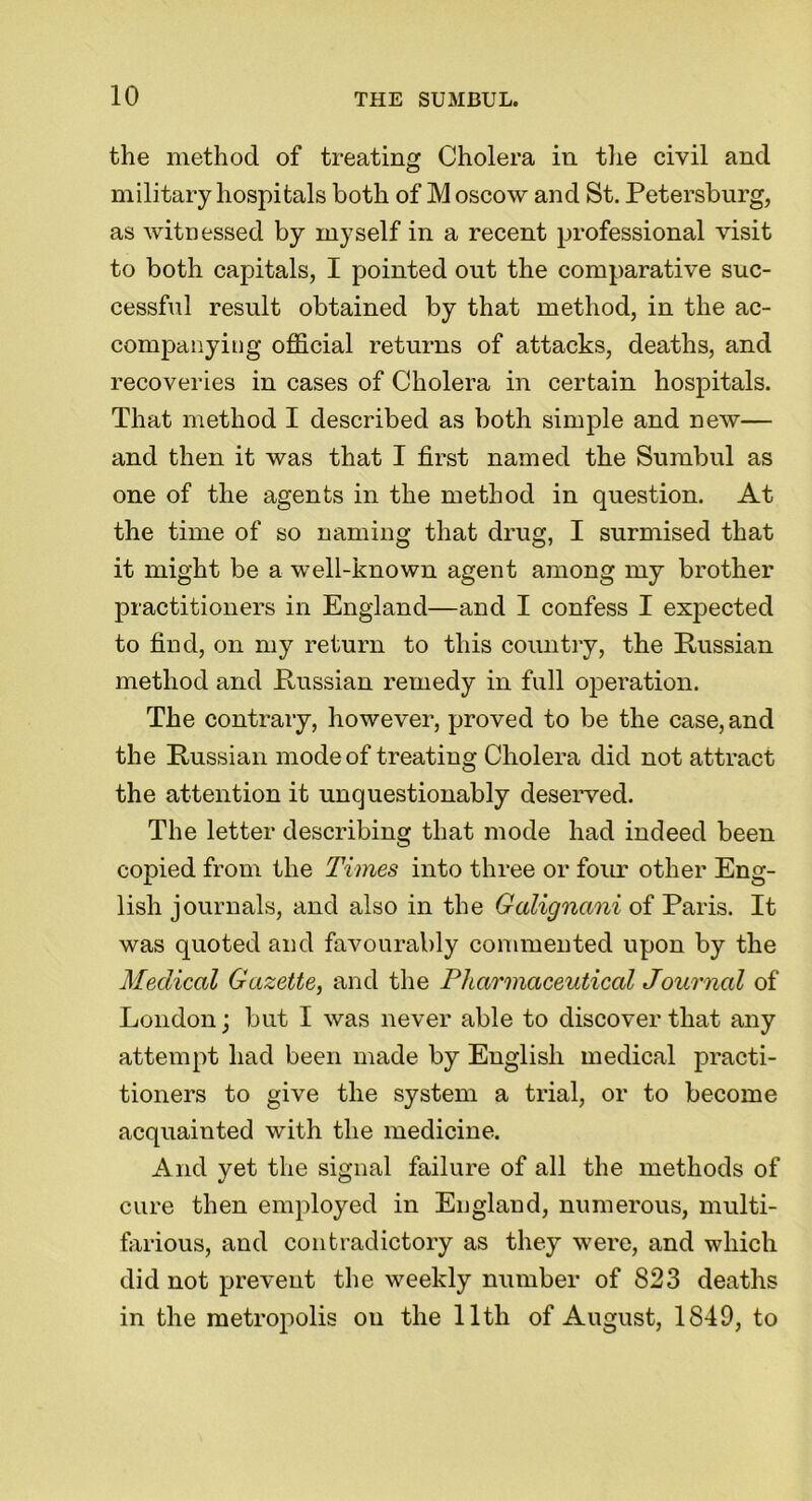 the method of treating Cholera in the civil and military hospitals both of Moscow and St. Petersburg, as witnessed by myself in a recent professional visit to both capitals, I pointed out the comparative suc- cessful result obtained by that method, in the ac- companying official returns of attacks, deaths, and recoveries in cases of Cholera in certain hospitals. That method I described as both simple and new— and then it was that I first named the Sumbul as one of the agents in the method in question. At the time of so naming that drug, I surmised that it might be a well-known agent among my brother practitioners in England—and I confess I expected to find, on my return to this country, the Russian method and Russian remedy in full operation. The contrary, however, proved to be the case, and the Russian mode of treating Cholera did not attract the attention it unquestionably deserved. The letter describing that mode had indeed been copied from the Times into three or four other Eng- lish journals, and also in the Galignani of Paris. It was quoted and favourably commented upon by the Medical Gazette, and the Pharmaceutical Journal of London; but I was never able to discover that any attempt had been made by English medical practi- tioners to give the system a trial, or to become acquainted with the medicine. And yet the signal failure of all the methods of cure then employed in Euglaud, numerous, multi- farious, and contradictory as they were, and which did not prevent the weekly number of 823 deaths in the metropolis on the lltli of August, 1849, to