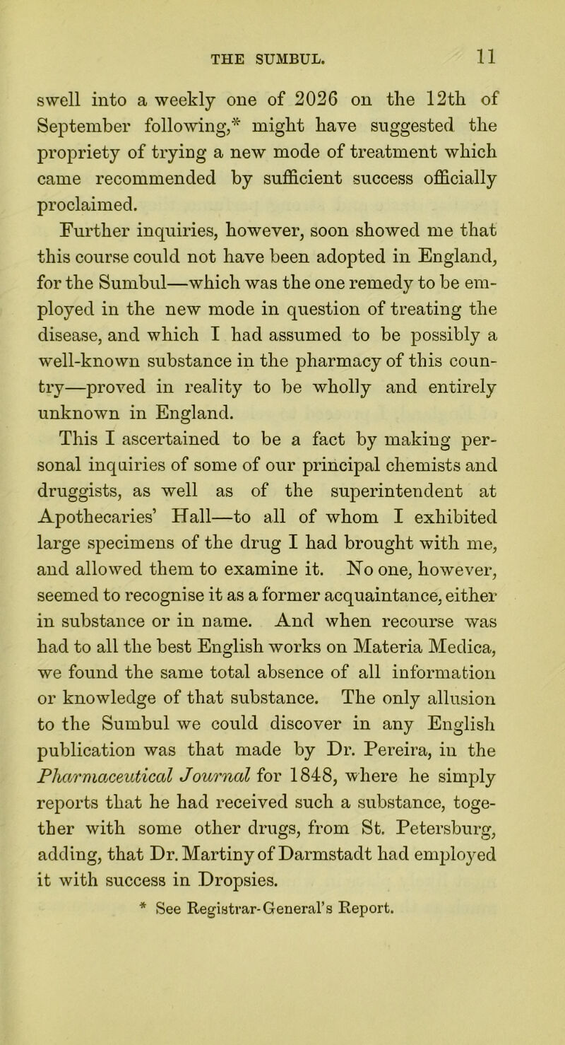 swell into a weekly one of 2026 on the 12th of September following,* might have suggested the propriety of trying a new mode of treatment which came recommended by sufficient success officially proclaimed. Further inquiries, however, soon showed me that this course could not have been adopted in England, for the Sumbul—which was the one remedy to be em- ployed in the new mode in question of treating the disease, and which I had assumed to be possibly a well-known substance in the pharmacy of this coun- try—proved in reality to be wholly and entirely unknown in England. This I ascertained to be a fact by making per- sonal inquiries of some of our principal chemists and druggists, as well as of the superintendent at Apothecaries’ Hall—to all of whom I exhibited large specimens of the drug I had brought with me, and allowed them to examine it. USTo one, however, seemed to recognise it as a former acquaintance, either in substance or in name. And when recourse was had to all the best English works on Materia Medica, we found the same total absence of all information or knowledge of that substance. The only allusion to the Sumbul we could discover in any English publication was that made by Dr. Pereira, in the Pharmaceutical Journal for 1848, where he simply reports that he had received such a substance, toge- ther with some other drugs, from St. Petersburg, adding, that Dr. Martiny of Darmstadt had employed it with success in Dropsies. * See Registrar-General’s Report.