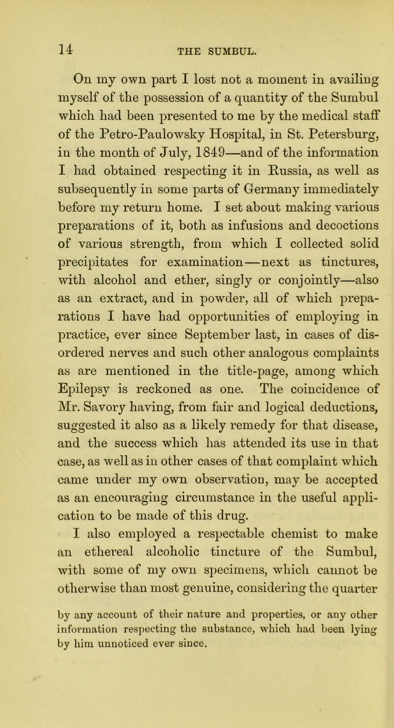 On my own part I lost not a moment in availing myself of the possession of a quantity of the Sumbul which had been presented to me by the medical staff of the Petro-Paulowsky Hospital, in St. Petersburg, in the month of July, 1849—and of the information I had obtained respecting it in Russia, as well as subsequently in some parts of Germany immediately before my return home. I set about making various preparations of it, both as infusions and decoctions of various strength, from which I collected solid precipitates for examination—next as tinctures, with alcohol and ether, singly or conjointly—also as an extract, and in powder, all of which prepa- rations I have had opportunities of employing in practice, ever since September last, in cases of dis- ordered nerves and such other analogous complaints as are mentioned in the title-page, among which Epilepsy is reckoned as one. The coincidence of Mr. Savory having, from fair and logical deductions, suggested it also as a likely remedy for that disease, and the success which has attended its use in that case, as well as in other cases of that complaint which came under my own observation, may be accepted as an encouraging circumstance in the useful appli- cation to be made of this drug. I also employed a respectable chemist to make an ethereal alcoholic tincture of the Sumbul, with some of my own specimens, which cannot be otherwise than most genuine, considering the quarter by any account of their nature and properties, or any other information respecting the substance, which had been tying by him unnoticed ever since.