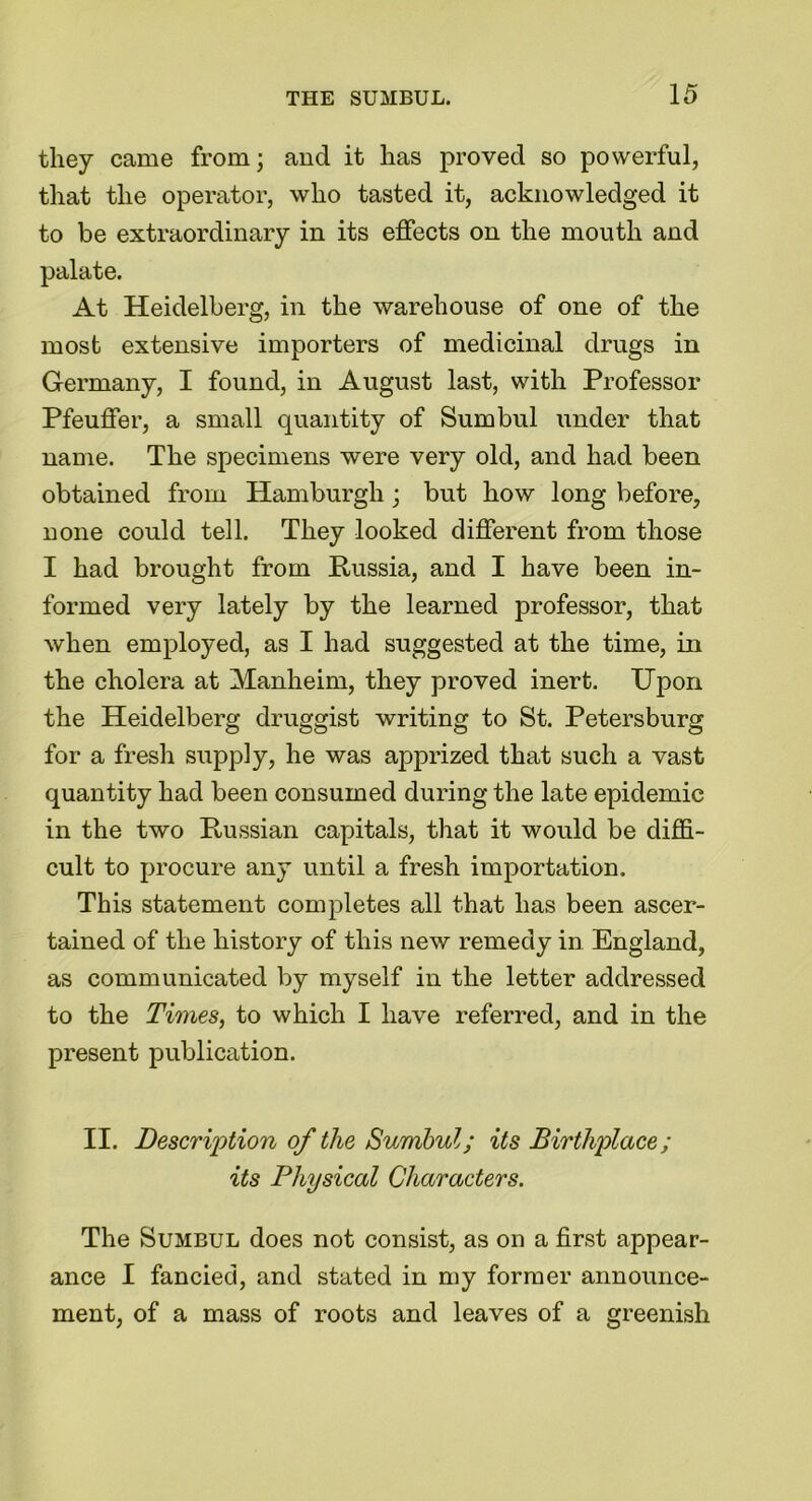 they came from; and it has proved so powerful, that the operator, who tasted it, acknowledged it to be extraordinary in its effects on the mouth and palate. At Heidelberg, in the warehouse of one of the most extensive importers of medicinal drugs in Germany, I found, in August last, with Professor Pfeuffer, a small quantity of Sumbul under that name. The specimens were very old, and had been obtained from Hamburgh; but how long before, none could tell. They looked different from those I had brought from Russia, and I have been in- formed very lately by the learned professor, that when employed, as I had suggested at the time, in the cholera at Manheim, they proved inert. Upon the Heidelberg druggist writing to St. Petersburg for a fresh supply, he was apprized that such a vast quantity had been consumed during the late epidemic in the two Russian capitals, that it would be diffi- cult to procure any until a fresh importation. This statement completes all that has been ascer- tained of the history of this new remedy in England, as communicated by myself in the letter addressed to the Times, to which I have referred, and in the present publication. II. Description of the Sumbul; its Birthplace; its Physical Characters. The Sumbul does not consist, as on a first appear- ance I fancied, and stated in my former announce- ment, of a mass of roots and leaves of a greenish