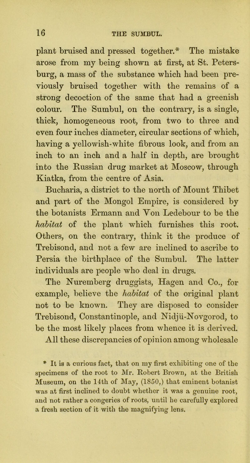 plant bruised and pressed together.* The mistake arose from my being shown at first, at St. Peters- burg, a mass of the substance which had been pre- viously bruised together with the remains of a strong decoction of the same that had a greenish colour. The Sumbul, on the contrary, is a single, thick, homogeneous root, from two to three and even four inches diameter, circular sections of which, having a yellowish-white fibrous look, and from an inch to an inch and a half in depth, are brought into the Russian drug market at Moscow, through Kiatka, from the centre of Asia. Bucharia, a district to the north of Mount Thibet and part of the Mongol Empire, is considered by the botanists Erniann and Yon Ledebour to be the habitat of the plant which furnishes this root. Others, on the contrary, think it the produce of Trebisond, and not a few are inclined to ascribe to Persia the birthplace of the Sumbul. The latter individuals are people who deal in drugs. The Nuremberg druggists, Hagen and Co., for example, believe the habitat of the original plant not to be known. They are disposed to consider Trebisond, Constantinople, and Nidju-Novgorod, to be the most likely places from whence it is derived. All these discrepancies of opinion among wholesale * It is a curious fact, that on my first exhibiting one of the specimens of the root to Mr. Robert Brown, at the British Museum, on the 14th of May, (1S50,) that eminent botanist was at first inclined to doubt whether it was a genuine root, and not rather a congeries of roots, until lie carefully explored a fresh section of it with the magnifying lens.