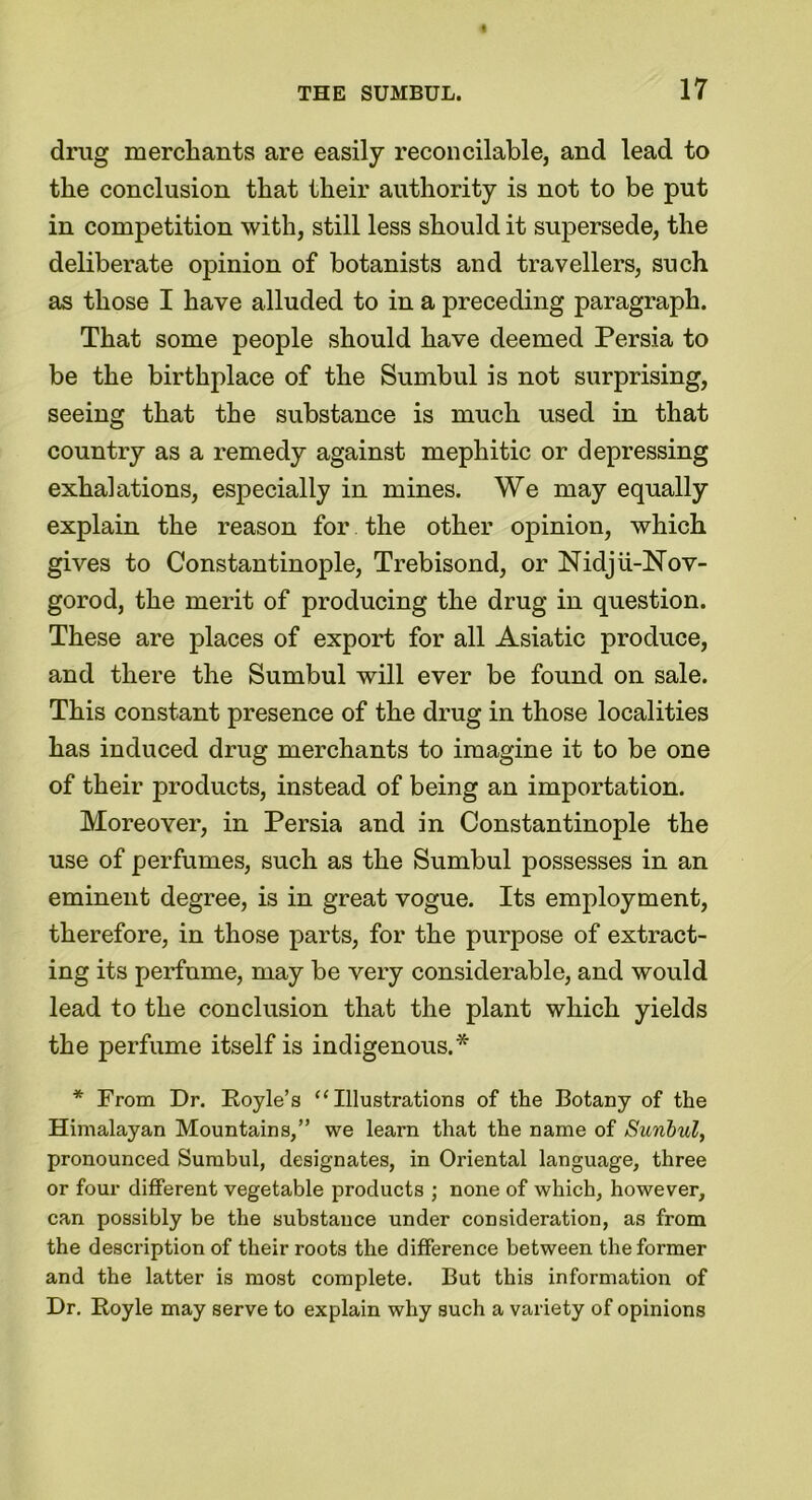 drug merchants are easily reconcilable, and lead to the conclusion that their authority is not to be put in competition with, still less should it supersede, the deliberate opinion of botanists and travellers, such as those I have alluded to in a preceding paragraph. That some people should have deemed Persia to be the birthplace of the Sumbul is not surprising, seeing that the substance is much used in that country as a remedy against mephitic or depressing exhalations, especially in mines. We may equally explain the reason for the other opinion, which gives to Constantinople, Trebisond, or Nidju-2sTov- gorod, the merit of producing the drug in question. These are places of export for all Asiatic produce, and there the Sumbul will ever be found on sale. This constant presence of the drug in those localities has induced drug merchants to imagine it to be one of their products, instead of being an importation. Moreover, in Persia and in Constantinople the use of perfumes, such as the Sumbul possesses in an eminent degree, is in great vogue. Its employment, therefore, in those parts, for the purpose of extract- ing its perfume, may be very considerable, and would lead to the conclusion that the plant which yields the perfume itself is indigenous.* * From Dr. Royle’s “ Illustrations of the Botany of the Himalayan Mountains,” we learn that the name of Sunhul, pronounced Sumbul, designates, in Oriental language, three or four different vegetable products ; none of which, however, can possibly be the substance under consideration, as from the description of their roots the difference between the former and the latter is most complete. But this information of Dr. Royle may serve to explain why such a variety of opinions