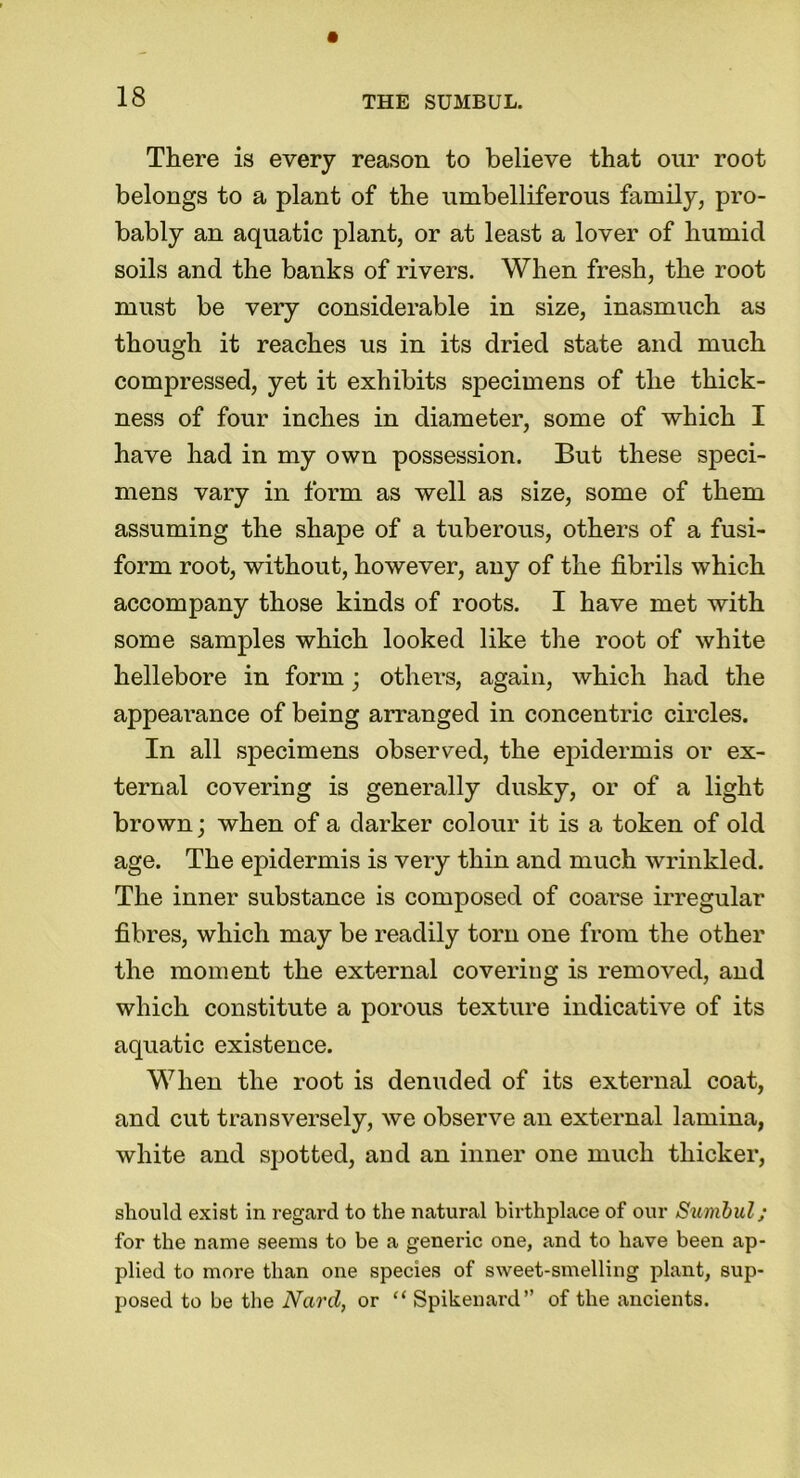 There is every reason to believe that our root belongs to a plant of the umbelliferous family, pro- bably an aquatic plant, or at least a lover of humid soils and the banks of rivers. When fresh, the root must be very considerable in size, inasmuch as though it reaches us in its dried state and much compressed, yet it exhibits specimens of the thick- ness of four inches in diameter, some of which I have had in my own possession. But these speci- mens vary in form as well as size, some of them assuming the shape of a tuberous, others of a fusi- form root, without, however, any of the fibrils which accompany those kinds of roots. I have met with some samples which looked like the root of white hellebore in form; others, again, which had the appeai’ance of being arranged in concentric circles. In all specimens observed, the epidermis or ex- ternal covering is generally dusky, or of a light brown; when of a darker colour it is a token of old age. The epidermis is very thin and much wrinkled. The inner substance is composed of coarse irregular fibres, which may be readily torn one from the other the moment the external covering is removed, and which constitute a porous texture indicative of its aquatic existence. When the root is denuded of its external coat, and cut transversely, we observe an external lamina, white and spotted, and an inner one much thicker, should exist in regard to the natural birthplace of our Sumbul; for the name seems to be a generic one, and to have been ap- plied to more than one species of sweet-smelling plant, sup- posed to be the Nard, or “ Spikenard” of the ancients.