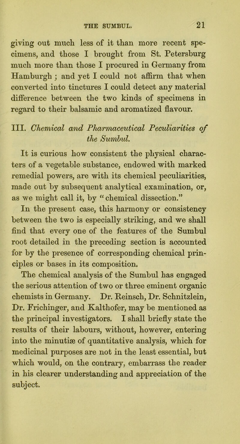 giving out much less of it than more recent spe- cimens, and those I brought from St. Petersburg much more than those I procured in Germany from Hamburgh ; and yet I could not affirm that when converted into tinctures I could detect any material difference between the two kinds of specimens in regard to their balsamic and aromatized flavour. III. Chemical and Pharmaceutical Peculiarities of the Surnbul. It is curious how consistent the physical charac- ters of a vegetable substance, endowed with marked remedial powers, are with its chemical peculiarities, made out by subsequent analytical examination, or, as we might call it, by “ chemical dissection.” In the present case, this harmony or consistency between the two is especially striking, and we shall find that every one of the features of the Surnbul root detailed in the preceding section is accounted for by the presence of corresponding chemical prin- ciples or bases in its composition. The chemical analysis of the Surnbul has engaged the serious attention of two or three eminent organic chemists in Germany. Dr. Peinsch, Dr. Schnitzlein, Dr. Frichinger, and Kalthofer, may be mentioned as the princijDal investigators. I shall briefly state the results of their labours, without, however, entering into the minutiae of quantitative analysis, which for medicinal purposes are not in the least essential, but which would, on the contrary, embarrass the reader in his clearer understanding and appreciation of the subject.