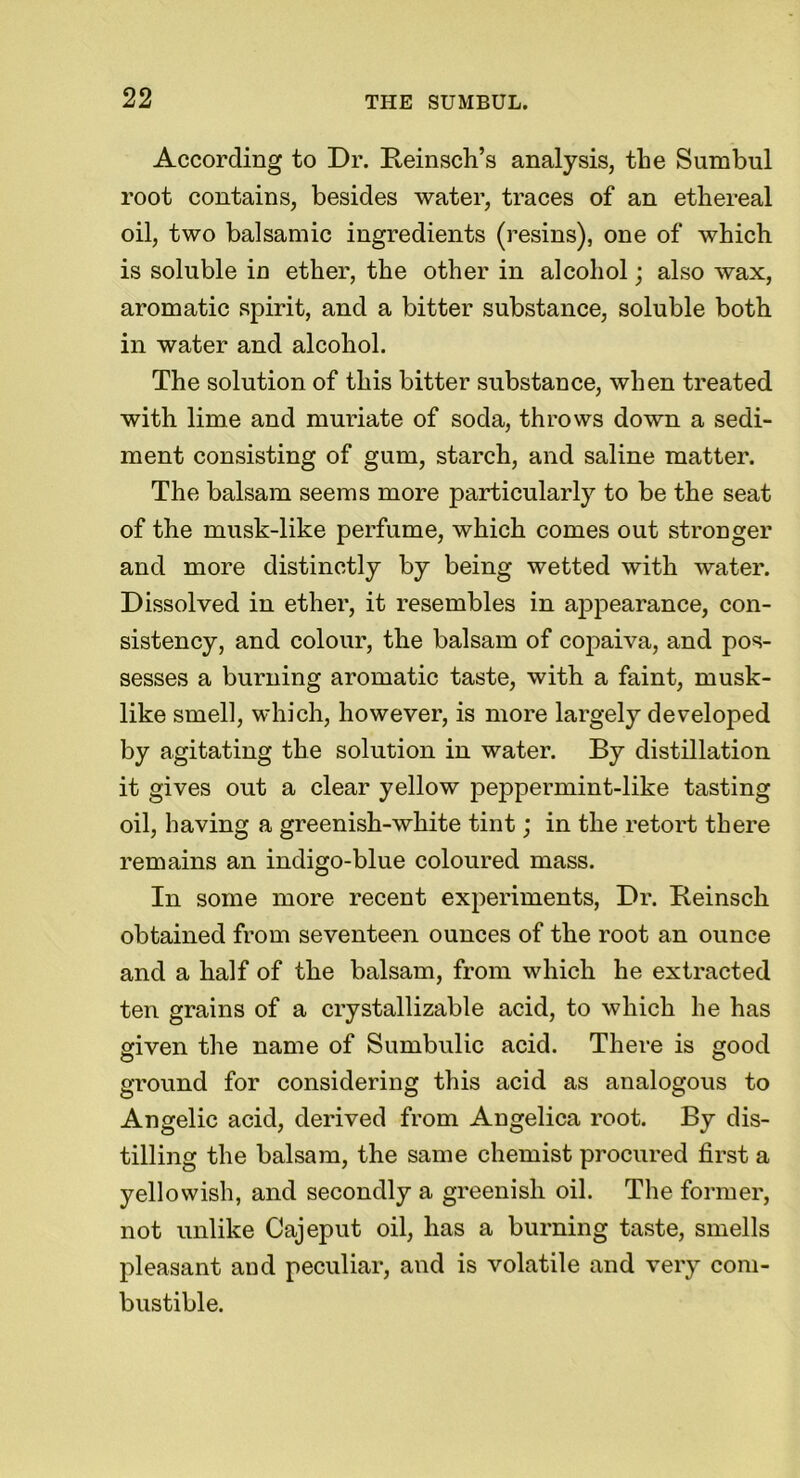 According to Dr. Reinsch’s analysis, the Sumbul root contains, besides water, traces of an ethereal oil, two balsamic ingredients (resins), one of which is soluble in ether, the other in alcohol; also wax, aromatic spirit, and a bitter substance, soluble both in water and alcohol. The solution of this bitter substance, when treated with lime and muriate of soda, throws down a sedi- ment consisting of gum, starch, and saline matter. The balsam seems more particularly to be the seat of the musk-like perfume, which comes out stronger and more distinctly by being wetted with water. Dissolved in ether, it resembles in appearance, con- sistency, and colour, the balsam of copaiva, and pos- sesses a burning aromatic taste, with a faint, musk- like smell, which, however, is more largely developed by agitating the solution in water. By distillation it gives out a clear yellow peppermint-like tasting oil, having a greenish-white tint; in the retort there remains an indigo-blue coloured mass. In some more recent experiments, Dr. Reinsck obtained from seventeen ounces of the root an ounce and a half of the balsam, from which he extracted ten grains of a crystallizable acid, to which he has given the name of Sumbulic acid. There is good ground for considering this acid as analogous to Angelic acid, derived from Angelica root. By dis- tilling the balsam, the same chemist procured first a yellowish, and secondly a greenish oil. The former, not unlike Cajeput oil, has a burning taste, smells pleasant and peculiar, and is volatile and very com- bustible.